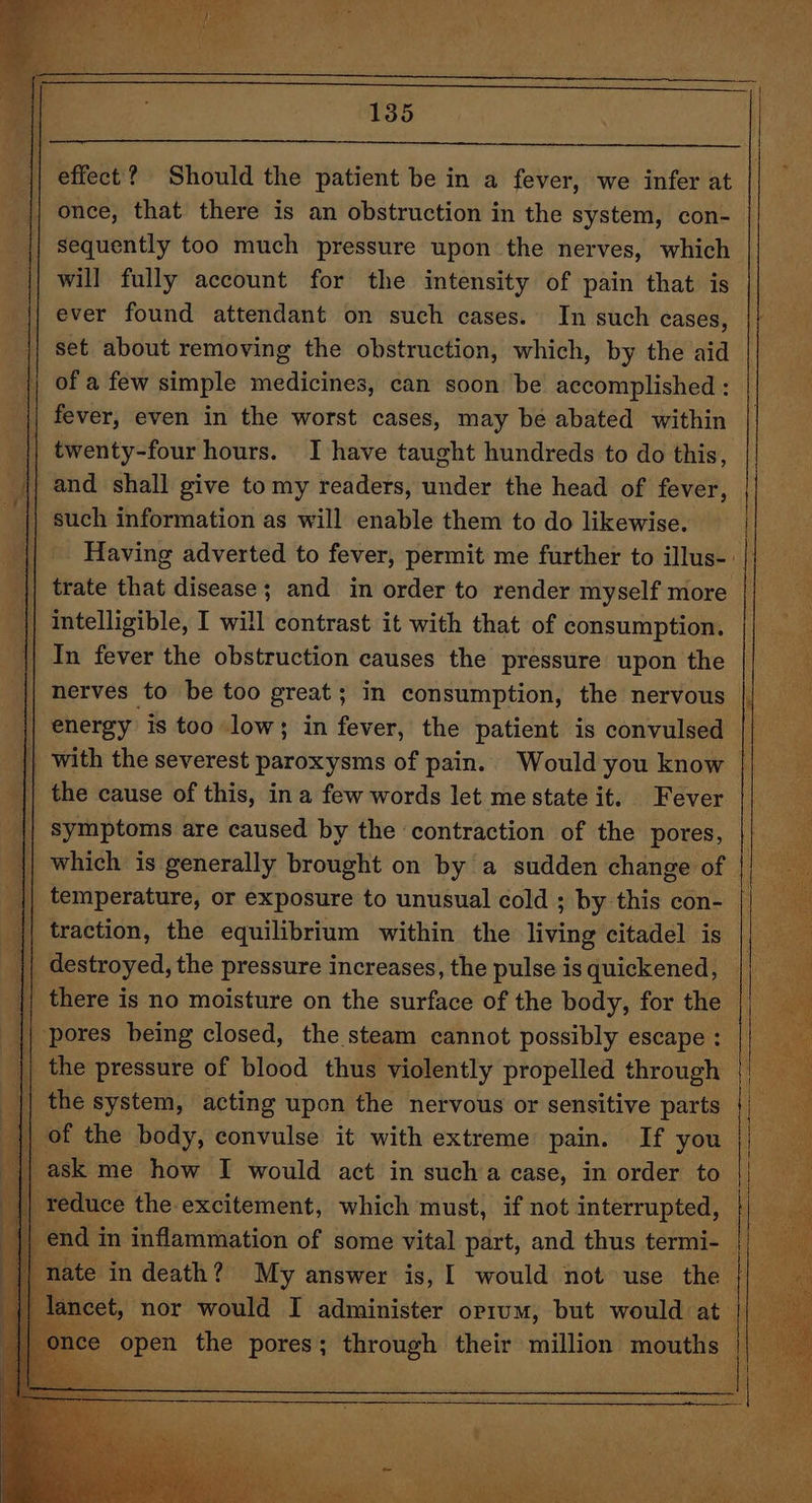 Should the patient be in a fever, we infer at once, that there is an obstruction in the system, con- sequently too much pressure upon the nerves, which will fully account for the intensity of pain that is ever found attendant on such cases. In such cases, set about removing the obstruction, which, by the aid of a few simple medicines, can soon be accomplished : twenty-four hours. I have taught hundreds to do this, Having adverted to fever, permit me further to illus-. trate that disease; and in order to render myself more In fever the obstruction causes the pressure upon the nerves to be too great; in consumption, the nervous | symptoms are caused by the contraction of the pores, temperature, or exposure to unusual cold ; by this con- ; traction, the equilibrium within the living citadel is the system, acting upon the nervous or sensitive parts 1 ate in death ? oe answer is, I would not use ee