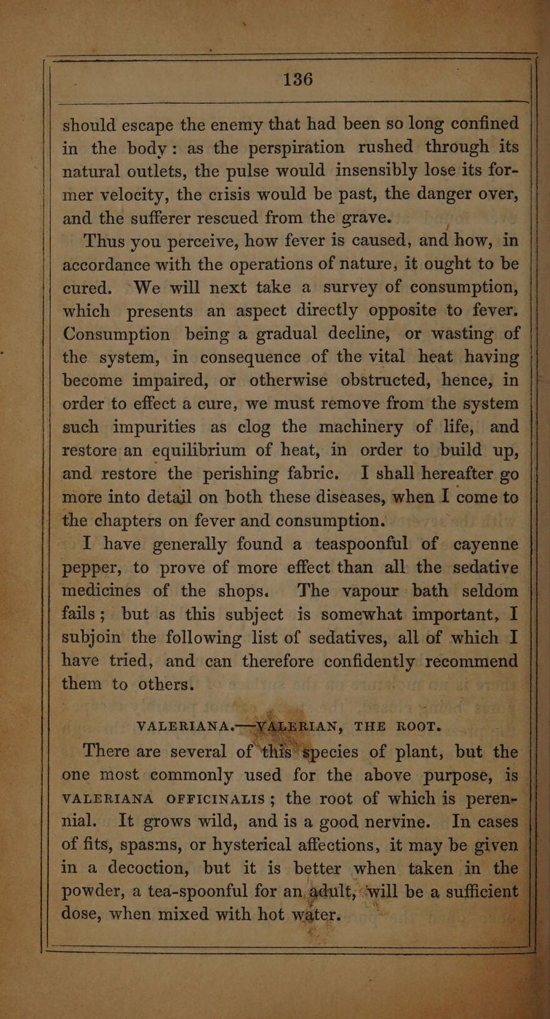 136 should escape the enemy that had been so long confined || in the body: as the perspiration rushed through its || natural outlets, the pulse would insensibly lose its for- || mer velocity, the crisis would be past, the danger over, || and the sufferer rescued from the grave. I | Thus you perceive, how fever is caused, and how, in || accordance with the operations of nature, it ought to be cured. ~We will next take a survey of consumption, || which presents an aspect directly opposite to fever. |} Consumption being a gradual decline, or wasting of || the system, in consequence of the vital heat having — ! become impaired, or otherwise obstructed, hence, in |) order to effect a cure, we must remove from the system || such impurities as clog the machinery of life, and | and restore the perishing fabric. I shall hereafter go | I have generally found a teaspoonful of cayenne || _ pepper, to prove of more effect than all the sedative || medicines of the shops. The vapour bath seldom || fails; but as this subject is somewhat important, I i subjoin the following list of sedatives, all of which I || hte to others. one most commonly aie for the above futpods is | nial. It grows wild, and is a good nervine. In cases of fits, spasms, or hysterical affections, it may be give | in a decoction, but it is better when taken in the | powder, a tea-spoonful for an, adult, will be a sufficien | dose, when mixed with hot water. 3