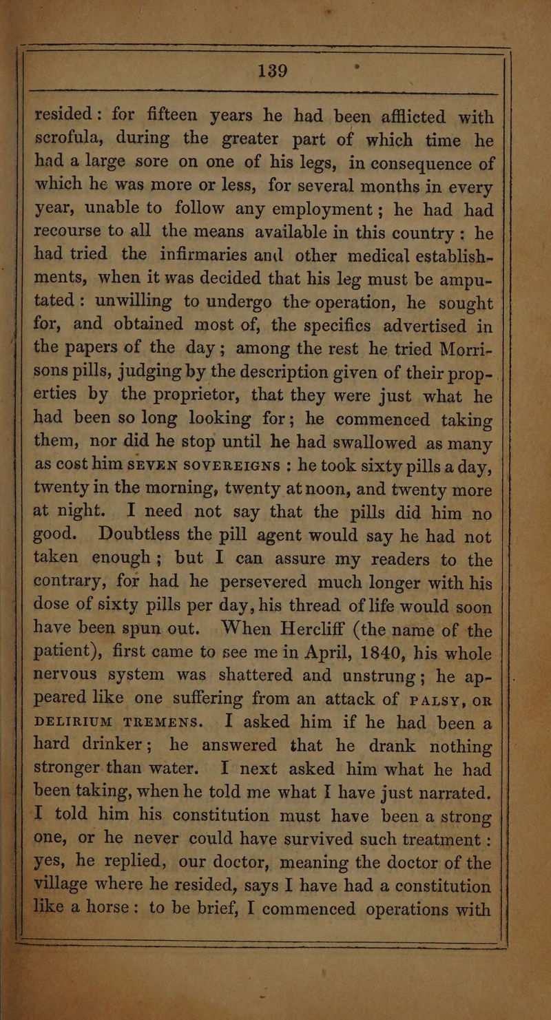 resided : for fifteen years he had been afflicted with | scrofula, during the greater part of which time he had a large sore on one of his legs, in consequence of which he was more or less, for several months in every year, unable to follow any employment; he had had || recourse to all the means available in this country: he | had tried the infirmaries an other medical establish- || for, and obtained most of, the specifics advertised in || the papers of the day; among the rest he tried Morri- | erties by the proprietor, that they were just what he | had been so long looking for; he commenced taking good. Doubtless the pill agent would say he had not taken enough; but I can assure my readers to the | one, or he never could have survived such treatment :