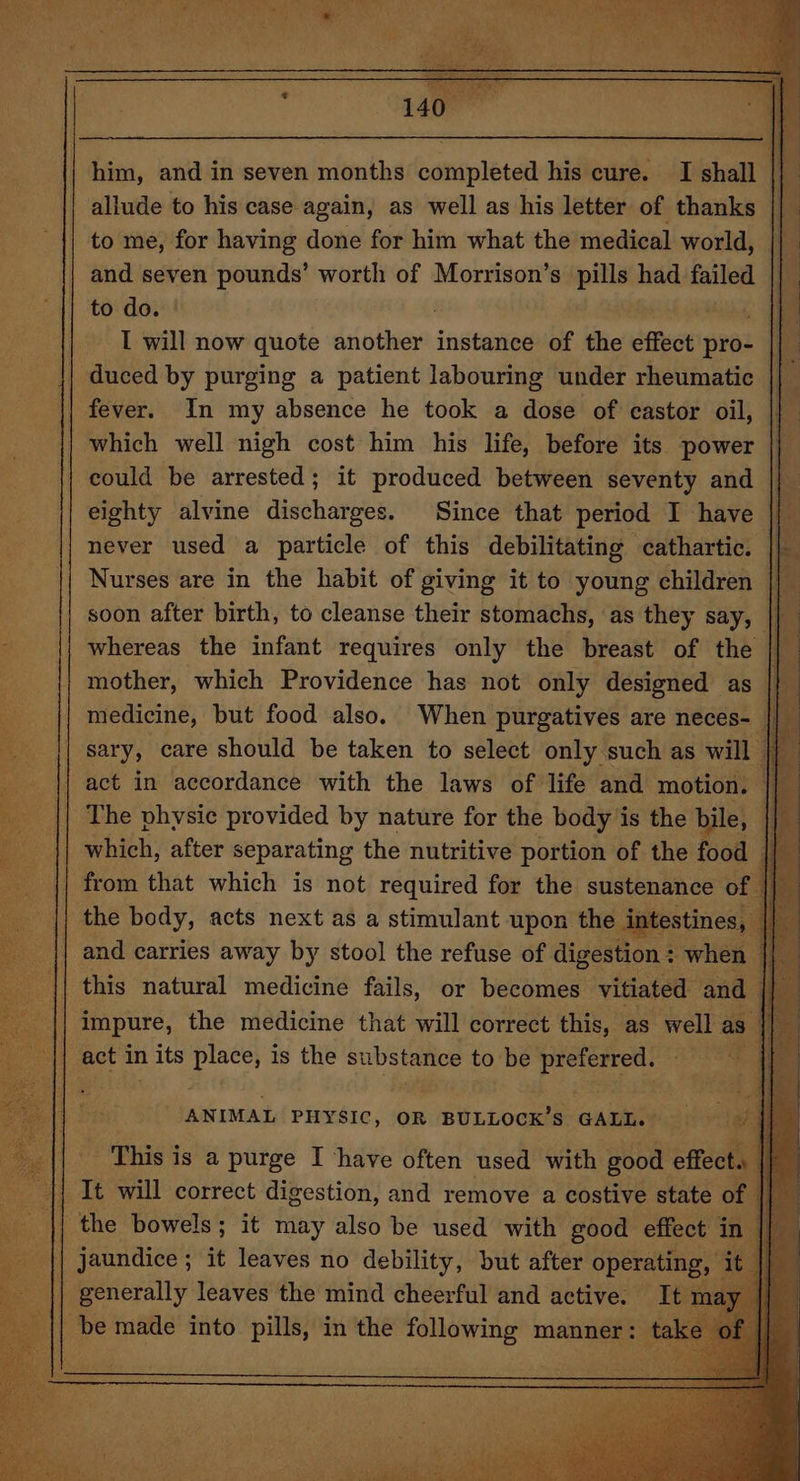 allude to his case again, as well as his letter of thanks to me, for having done for him what the medical world, and seven pounds’ worth of Morrison’s pills had failed to do. I will now quote another instance of the effect pro: | duced by purging a patient labouring under rheumatic fever. In my absence he took a dose of castor oil, which well nigh cost him his life, before its power |} could be arrested; it produced between seventy and |} eighty alvine discharges. Since that period I have || never used a particle of this debilitating cathartic. || Nurses are in the habit of giving it to young children || soon after birth, to cleanse their stomachs, as they say, | whereas the infant requires only the breast of the | mother, which Providence has not only designed as |} medicine, but food also. When purgatives are neces- sary, care should be taken to select only such as will act in accordance with the laws of life and motion. © aq The physic provided by nature for the body is the bile, ; if which, after separating the nutritive portion of the food — tal Fe i from that which is not required for the sustenance of the body, acts next as a stimulant upon the intestines and carries away by stool the refuse of digestion : when | this natural medicine fails, or becomes vitiated and impure, the medicine that will correct this, as well as | act in 1 its ee is the substance to be preferred. ¥ ANIMAL PHYSIC, OR BULLOCK’S GALL. - This is a purge I ‘have often used with good effect. | It will correct digestion, and remove a costive state of {I the bowels ; it may also be used with good effect i in || generally leaves the mind cheerful and active. 1 be made into pills, in the following manner: ‘ti