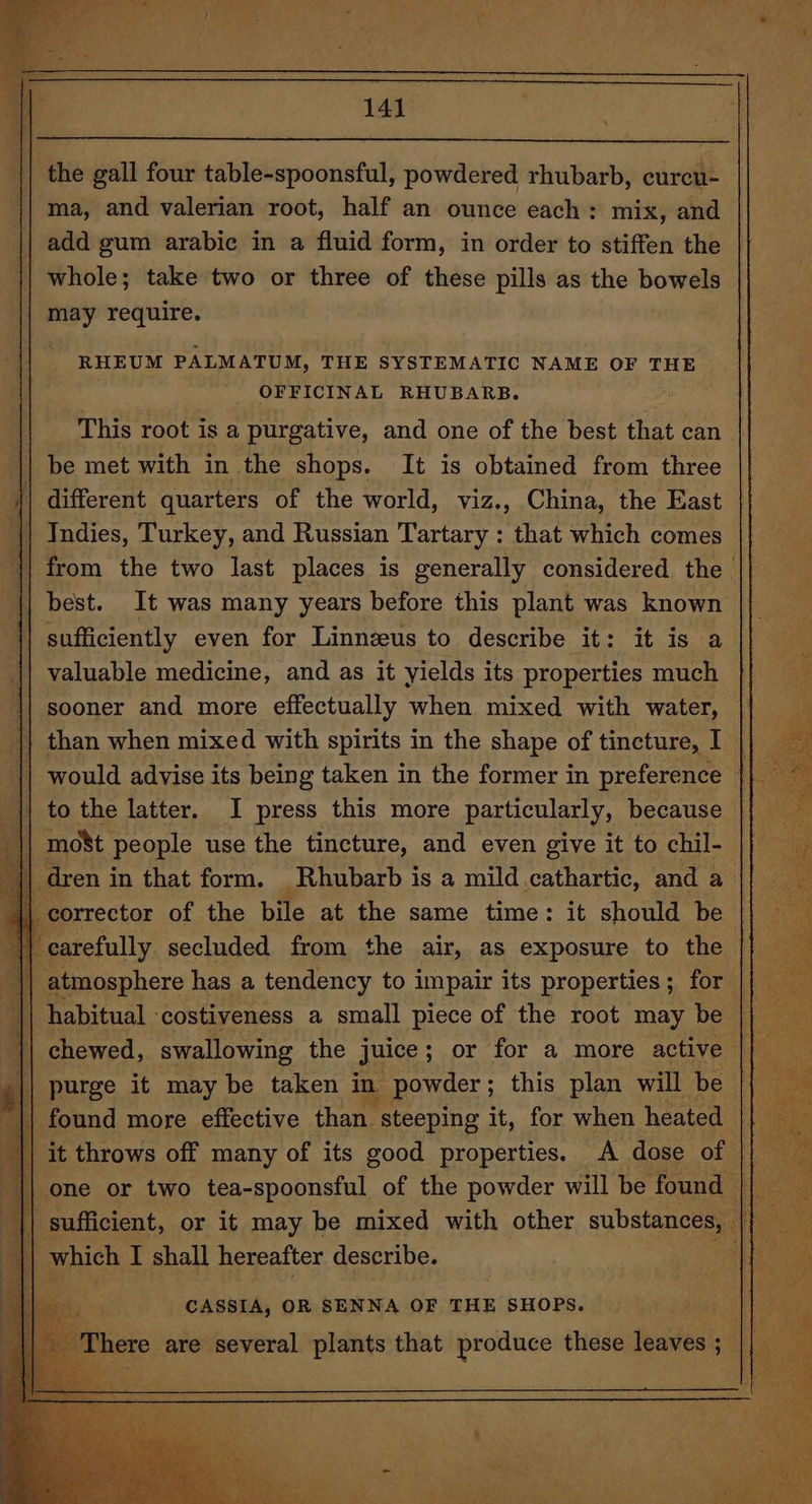 the gall four table-spoonsful, powdered rhubarb, curcu- ma, and valerian root, half an ounce each: mix, and add gum arabic in a fluid form, in order to stiffen the whole; take two or three of these pills as the bowels may require. | RHEUM PALMATUM, THE SYSTEMATIC NAME OF THE OFFICINAL RHUBARB. This root is a purgative, and one of the best that can be met with in the shops. It is obtained from three || different quarters of the world, viz., China, the East || Indies, Turkey, and Russian Tartary : that which comes ‘|| from the two last places is generally considered the \| best. It was many years before this plant was known sufficiently even for Linnzus to describe it: it is a {| valuable medicine, and as it yields its properties much {| sooner and more effectually when mixed with water, || than when mixed with spirits in the shape of tincture, I | to the latter. I press this more particularly, because || mo8t people use the tincture, and even give it to chil- | dren in that form. Rhubarb is a mild cathartic, and a | corrector of the bile at the same time: it should be th carefully secluded from the air, as exposure to the || atmosphere has a tendency to impair its properties; for | || habitual -costiveness a small piece of the root may be purge it may be taken in powder; this plan will be || found more effective than steeping it, for when heated ; : which I shall hereafter describe. CASSIA, OR SENNA OF THE SHOPS. There are several plants that produce these leaves ;
