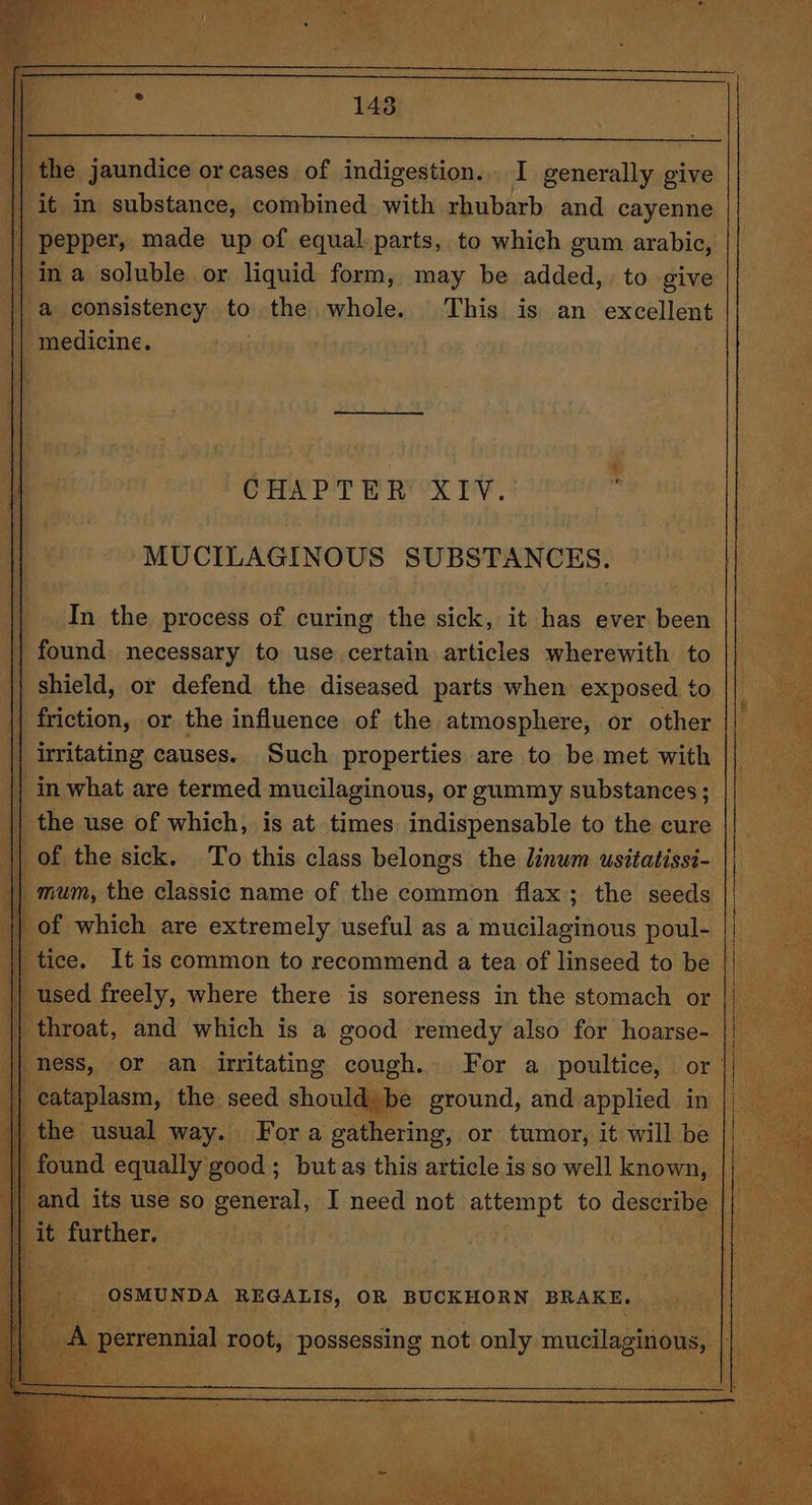 ie jaundice or cases of indigestion... I generally give it in substance, combined with rhubarb and cayenne pepper; made up of equal. parts, to which gum arabic, ina soluble or liquid form, may be added, to give | a consistency to the whole. This is an excellent | medicine. | MUCILAGINOUS SUBSTANCES. In the process of curing the sick, it has ever been iy || found necessary to use certain articles wherewith to || shield, or defend the diseased parts when exposed to |} | friction, or. the influence of the atmosphere, or other |} || irritating causes. Such properties are to be met with | || in what are termed mucilaginous, or gummy substances; || the use of which, is at times indispensable to the cure || _ of the sick. To this class belongs the linwm usitatissi- || ice. It is common to recommend a tea of linseed to be || used freely, where there is soreness in the stomach or || — throat, and which is a good remedy also for hoarse- || less, or an_ irritating cough. For a poultice, or || ables the. Beg shoe be ie and oe iy ae catia ohod: “putas this article is so ‘ell ee and its use so general, I need not attempt to describe