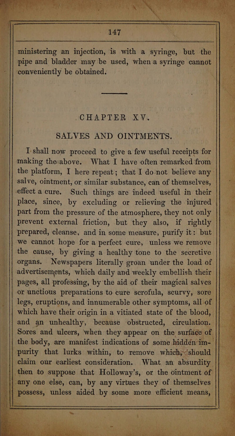 pipe and bladder may be used, when a syringe cannot conveniently be obtained. CHAPTER XV. SALVES AND OINTMENTS. I-shall now proceed to give a few useful receipts for making the:above. What I have often remarked from a part from the pressure of the atmosphere, they not only the cause, by giving a healthy tone to the secretive and an unhealthy, because obstructed, circulati Sores = Sona when mney appear on he sur. ,