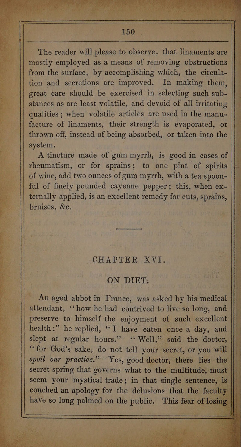 _ The reader will please to observe, that linaments are || } | mostly employed as a means of removing obstructions if from the surface, by accomplishing which, the circula- tion and secretions are improved. In making them, | great care should be exercised in selecting such ile | stances as are least volatile, and devoid of all irritating : qualities; when volatile articles are used in the manu- || facture of linaments, their strength is evaporated, or || thrown off, instead of being absorbed, or taken into the system. A tincture made of gum myrrh, is good in cases of rheumatism, or for sprains; to one pint of spirits || of wine, add two ounces of gum myrrh, with a tea spoon- || ful of finely pounded cayenne pepper; this, when ex- ternally applied, is an excellent remedy for cuts, sprains, || bruises, &amp;c. CHAPTER XVI. ON DIET. - An aged abbot in France, was asked by his medical - attendant, ‘‘how he had contrived to live so long, and preserve to himself the enjoyment of such excellent “a health :’” he replied, ‘‘I have eaten once a day, and || slept at regular hours.” ‘‘ Well,” said the doctor, Pe **for God’s sake, do not tell your secret, or you will |} | spoil our practice.” Yes, good doctor, there lies the || secret spring that governs what to the multitude, must seem your mystical trade; in that “nee sentence, is
