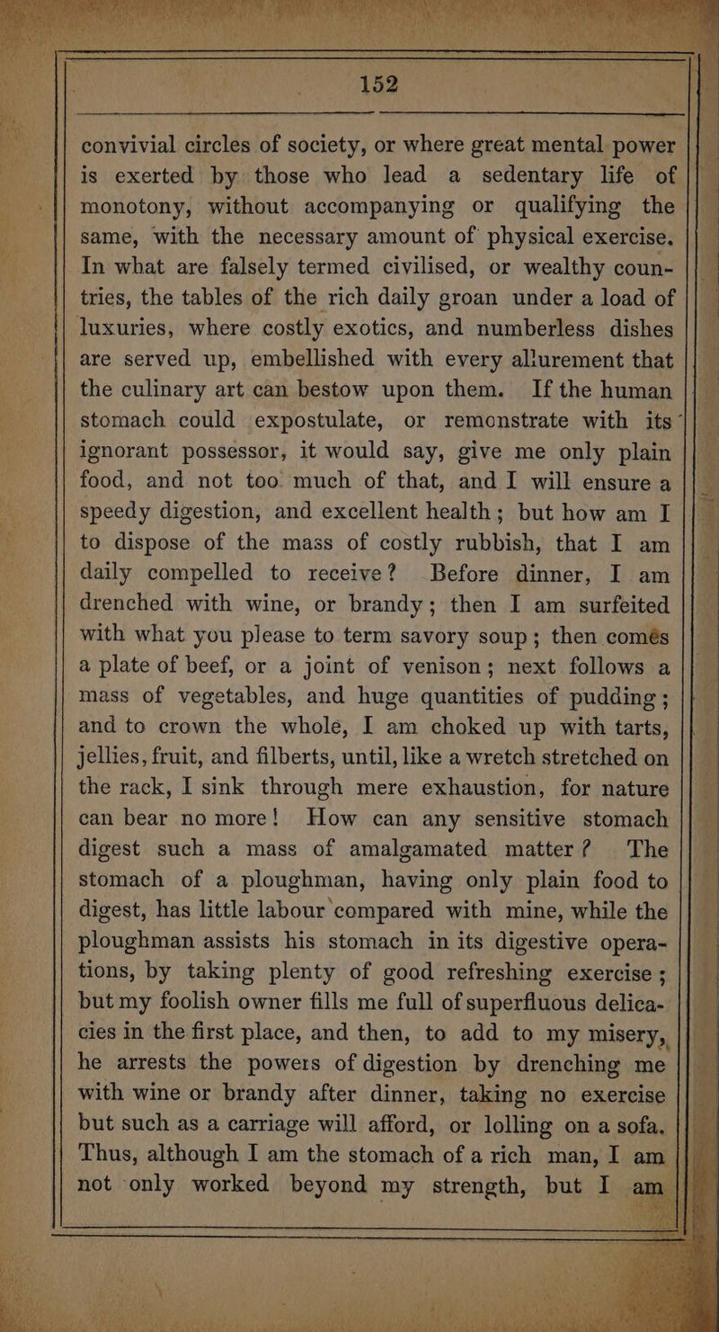 convivial circles of society, or where great mental power is exerted by those who lead a_ sedentary life of monotony, without accompanying or qualifying the same, with the necessary amount of physical exercise. In what are falsely termed civilised, or wealthy coun- tries, the tables of the rich daily groan under a load of luxuries, where costly exotics, and numberless dishes are served up, embellished with every allurement that the culinary art can bestow upon them. Ifthe human || © stomach could expostulate, or remonstrate with its || ignorant possessor, it would say, give me only plain || food, and not too much of that, and I will ensure a speedy digestion, and excellent health; but how am I to dispose of the mass of costly rubbish, that I am daily compelled to receive? Before dinner, I am drenched with wine, or brandy; then I am surfeited with what you please to term savory soup; then comés a plate of beef, or a joint of venison; next follows a mass of vegetables, and huge quantities of pudding; and to crown the whole, I am choked up with tarts, jellies, fruit, and filberts, until, like a wretch stretched on the rack, I sink through mere exhaustion, for nature can bear no more! How can any sensitive stomach digest such a mass of amalgamated matter? The stomach of a ploughman, having only plain food to digest, has little labour compared with mine, while the ploughman assists his stomach in its digestive opera- tions, by taking plenty of good refreshing exercise ; but my foolish owner fills me full of superfiuous delica- cies in the first place, and then, to add to my misery, he arrests the powers of digestion by drenching me with wine or brandy after dinner, taking no exercise but such as a carriage will afford, or lolling on a sofa, || _ Thus, although I am the stomach of a rich man, I am | iB