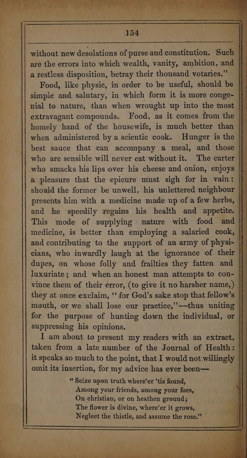 without new desolations of purse and constitution. Such | are the errors into which wealth, vanity, ambition, and | a restless disposition, betray their thousand votaries.” |} | Food, like physic, in order to be useful, should be a \ simple and salutary, in which form it is more conge~ |} nial to nature, than when wrought up into the most |} extravagant compounds. Food, as it comes from the || homely hand of the housewife, is much better than |} when administered by a scientic cook. Hunger is the | | best sauce that can accompany a meal, and those | | who are sensible will never eat without it. The carter | || who smacks his lips over his cheese and onion, enjoys | | a pleasure that the epicure must sigh for in vain: i} should the former be unwell, his unlettered neighbour || presents him with a medicine made up of a few herbs, |{ and he speedily regains his health and appetite. i This mode of supplying nature with food and medicine, is better than employing a salaried cook, || and contributing to the support of an army of physi- iy || cians, who inwardly laugh at the ignorance of. their || dupes, on whose folly and frailties they fatten and || luxuriate; and when an honest man attempts to con- || vince them of their error, (to give it no harsher name,) they at once exclaim, ‘‘ for God’s sake stop that fellow’s |} mouth, or we shall lose our practice,’—thus uniting || for the purpose of hunting down the individual, or |] suppressing his opinions. oT I am about to present my readers with an extract, taken from a late number of the Journal of Health: || it speaks so much to the point, that I would not willingly | | omit its insertion, for my advice has ever been— . “Seize upon truth where’er ’tis found, Among ycur friends, among your foes, On christian, or on heathen ground; The flower is divine, where’er it grows, Neglect the thistle, and assume the rose.” __