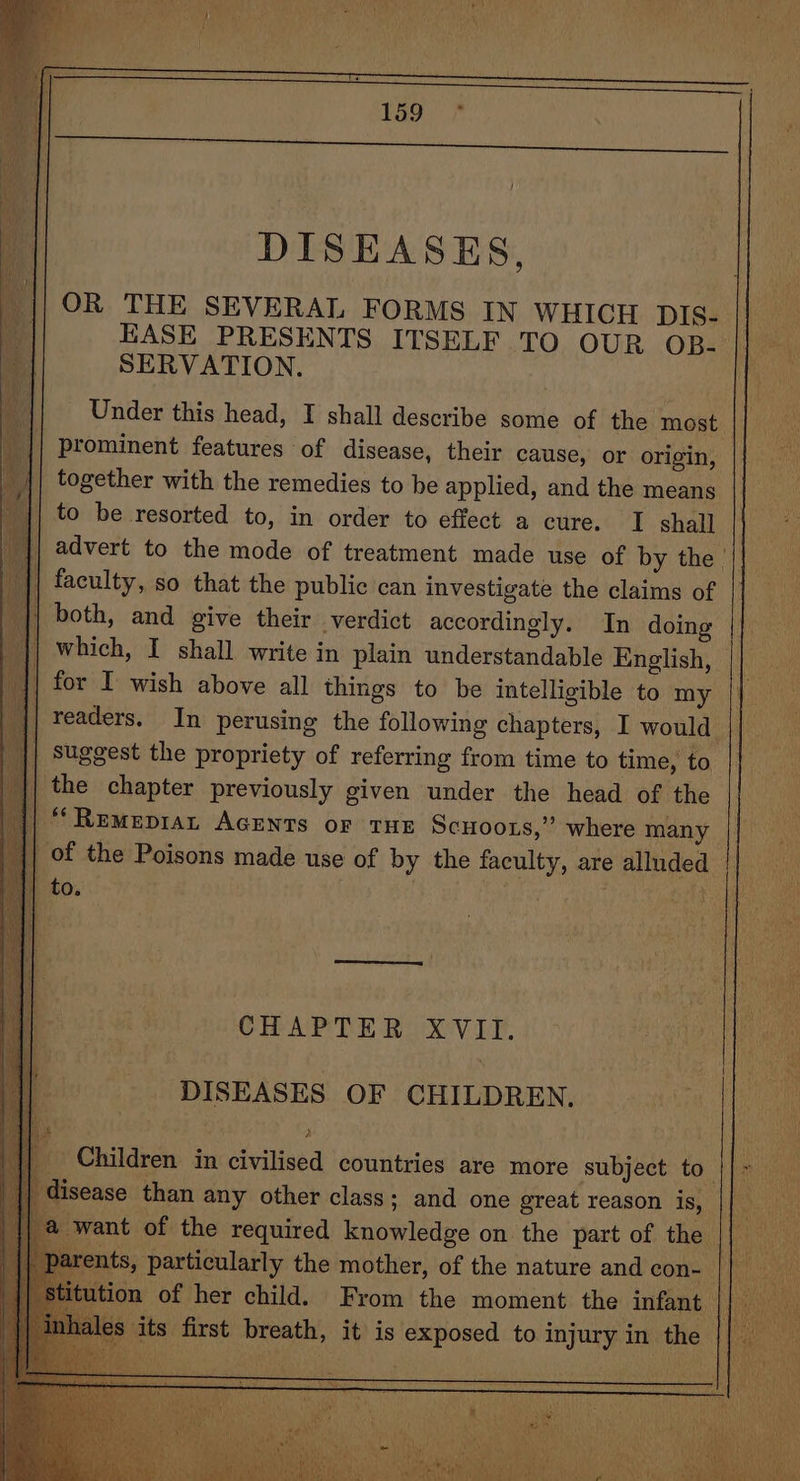 : DISEASES, OR THE SEVERAL FORMS IN WHICH pis- || _ EASE PRESENTS ITSELF TO OUR OB- || _ SERVATION. Under this head, I shall describe some of the most. prominent features of disease, their cause, or origin, together with the remedies to be applied, and the means to be resorted to, in order to effect a cure. I shall advert to the mode of treatment made use of by the | faculty, so that the public can investigate the claims of both, and give their verdict accordingly. In doing which, I shall write in plain understandable English, © for I wish above all things to be intelligible to my ‘|| readers. In perusing the following chapters, I would | || suggest the propriety of referring from time to time, to ‘|| the chapter previously given under the head of the d “RemMepiaL AcENTs or THE Scuoors,” where many j| of the Poisons made use of by the faculty, are alluded |} ‘|| to. ota na 1 CHAPTER XVII. DISEASES OF CHILDREN. | Me Children in civilised countries are more subject to || disease than any other class; and one great reason is, eae want of the required knowledge on the part of the rte ents, particularly the mother, of the nature and con- Clann | Stitution of her child. From the moment the infant || a oy J s its first breath, it is exposed to injury in the | eR ae A iat ‘es “a BMS (hi i 7 Pie as é ibid CP a eae Of iccas tae od Sa 4 15 Beh art: SB x *