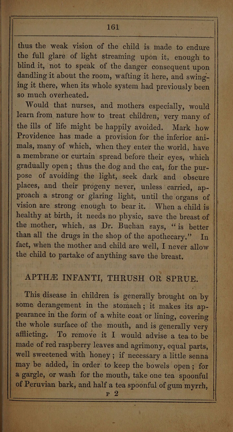 thus the weak vision of the child is made to endure the full glare of light streaming upon it, enough to | blind it, not to speak of the danger consequent upon dandling it about the room, wafting it here, and swing- ing it there, when its whole system had previously been so much overheated. Would that nurses, and mothers especially, would learn from nature how to treat children, very many of the ills of life might be happily avoided. Mark how Providence has made a provision for the inferior ani- mals, many of which, when they enter the world, have a membrane or curtain spread before their eyes, which | gradually open; thus the dog and the cat, for the pur- pose of avoiding the light, seek dark and obscure places, and their progeny never, unless carried, ap- proach a strong or glaring light, until the organs of vision are strong enough to bear it. When a child is || healthy at birth, it needs no physic, save the breast of the mother, which, as Dr. Buchan says, ‘‘is better than all the drugs in the shop of the apothecary.” In fact, when the mother and child are well, I never allow the child to partake of anything save the breast. APTHA INFANTI, THRUSH OR SPRUE. This disease in children is generally brought on by some derangement in the stomach; it makes its ap- || pearance in the form of a white coat or lining, covering || the whole surface of the mouth, and is generally very made of red raspberry leaves and agrimony, equal parts, | || well sweetened with honey ; if necessary a little senna | || may be added, in order to keep the bowels open; for || agargle, or wash for the mouth, take one tea spoonful | of Peruvian bark, and half a tea spoonful of gum myrrh, rete