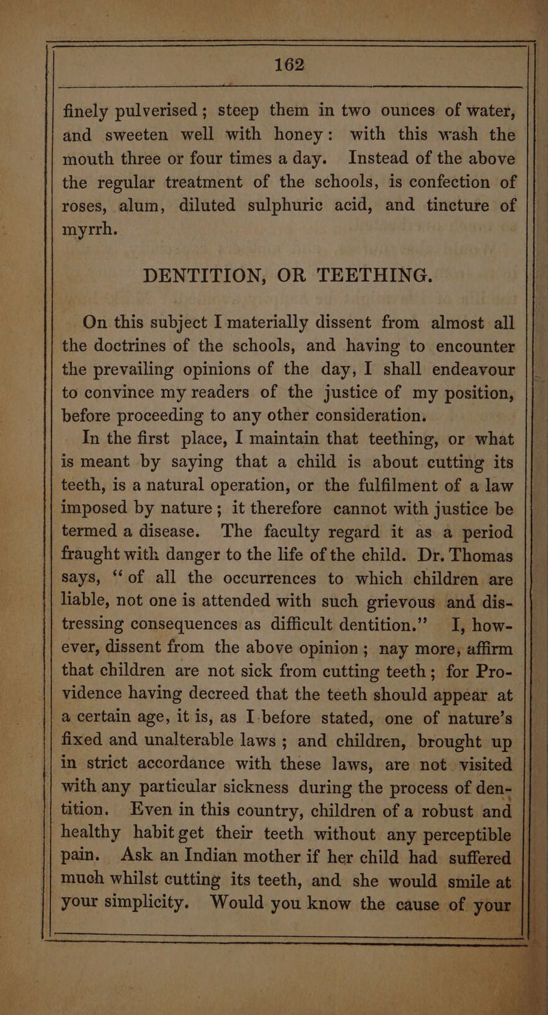 po) ne hte i ee - oe | 162 finely pulverised ; steep them in two ounces of water, and sweeten well with honey: with this wash the mouth three or four times aday. Instead of the above the regular treatment of the schools, is confection of roses, alum, diluted sulphuric acid, and tincture of myrrh. : DENTITION, OR TEETHING. On this subject I materially dissent from almost all the doctrines of the schools, and having to encounter the prevailing opinions of the day, I shall endeavour to convince my readers of the justice of my position, before proceeding to any other consideration. In the first place, I maintain that teething, or what is meant by saying that a child is about cutting its teeth, is a natural operation, or the fulfilment of a law imposed by nature; it therefore cannot with justice be termed a disease. The faculty regard it as a period fraught with danger to the life of the child. Dr. Thomas says, ‘‘of all the occurrences to which children are tressing consequences as difficult dentition.” I, how- ever, dissent from the above opinion; nay more, affirm that children are not sick from cutting teeth; for Pro- vidence having decreed that the teeth should appear at a certain age, it is, as I-before stated, one of nature’s fixed and unalterable laws ; and children, brought up in strict accordance with these laws, are not visited | with any particular sickness during the process of den- |} | tition. Even in this country, children of a robust and | healthy habit get their teeth without any perceptible | pain. Ask an Indian mother if her child had suffered || much whilst cutting its teeth, and she would smile at | your simplicity. Would you know the cause of your