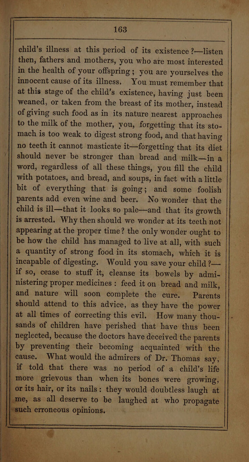 child’s illness at this period of its existence ?—listen then, fathers and mothers, you who are most interested in the health of your offspring; you are yourselves the innocent cause of its illness. You must remember that at this stage of the child’s existence, having just been weaned, or taken from the breast of its mother, instead of giving such food as in its nature nearest approaches to the milk of the mother, you, forgetting that its sto- mach is too weak to digest strong food, and that having no teeth it cannot masticate it—forgetting that its diet | should never be stronger than bread and milk—in a _word, regardless of all these things, you fill the child. with potatoes, and bread, and soups, in fact with a little bit of everything that is going; and some foolish parents add even wine and beer. No wonder that the child is ill—that it looks so pale—and that its growth is arrested. Why then should we wonder at its teeth not appearing at the proper time? the only wonder ought to be how the child has managed to live at all, with such a quantity of strong food in its stomach, which it is nistering proper medicines: feed it on bread and milk, should attend to this advice, as they have the power | sands of children have perished that have thus been | cause. What would the admirers of Dr. Thomas say, if told that there was no period of a. child’s life |*such erroneous opinions.