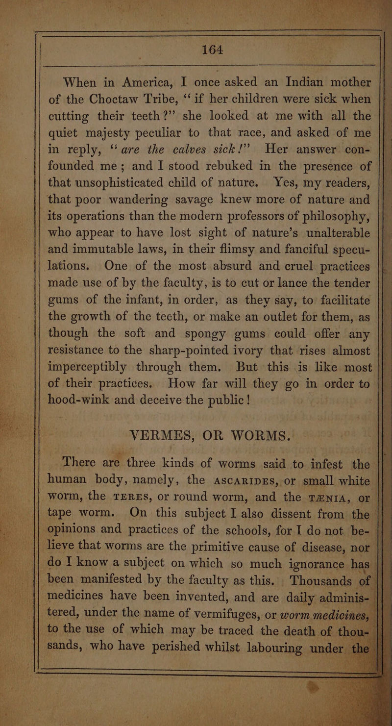 When in America, I once asked an Indian mother of the Choctaw Tribe, ‘‘ if her children were sick when cutting their teeth?’’ she looked at me with all the quiet majesty peculiar to that race, and asked of me in reply, “are the calves sick!” Her answer con- ||” founded me; and I stood rebuked in the presence of |} _ that unsophisticated child of nature. Yes, my readers, || that poor wandering savage knew more of nature and its operations than the modern professors of philosophy, | who appear to have lost sight of nature’s unalterable || _ and immutable laws, in their flimsy and fanciful specu- lations. One of the most absurd and cruel practices made use of by the faculty, is to cut or lance the tender || gums of the infant, in order, as they say, to: facilitate || the growth of the teeth, or make an outlet for them, as || though the soft and spongy gums could offer any ||” resistance to the sharp-pointed ivory that rises almost || imperceptibly through them. But this is like most \ of their practices. Fi far will they go in order to he || hood-wink and deceive the public! | VERMES, OR WORMS. There are three kinds of worms said to infest the i human body, namely, the ascaripEs, or small white |} worm, the TEREs, or round worm, and the rzenra, or || tape worm. On this subject I also dissent from the || Opinions and practices of the schools, for I do not. be- |} || lieve that worms are the primitive cause of disease, nor |} || do I know a subject on which so much ignorance has vel been manifested by the faculty as this. Thousands © : medicines have been invented, and are daily adminis tered, under the name of vermifuges, or worm medicines sands, who have perished whilst labouring und