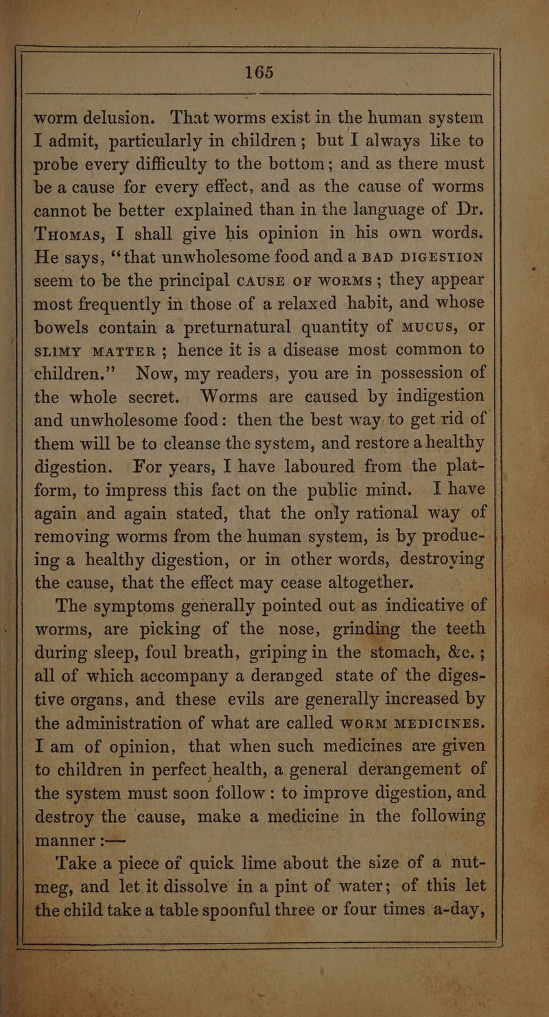 worm delusion. That worms exist in the human system I admit, particularly in children; but I always like to probe every difficulty to the bottom; and as there must be a cause for every effect, and as the cause of worms cannot be better explained than in the language of Dr. He says, ‘‘that unwholesome food and a BAD DIGESTION most frequently in those of a relaxed habit, and whose bowels contain a preturnatural quantity of mucus, or SLIMY MATTER; hence it is a disease most common to children.” Now, my readers, you are in possession of | the whole secret. Worms are caused by indigestion them will be to cleanse the system, and restore a healthy digestion. For years, I have laboured from the plat- form, to impress this fact on the public mind. I have the cause, that the effect may cease altogether. during sleep, foul breath, griping in the stomach, &amp;c. ; tive organs, and these evils are generally increased by || the administration of what are called woRM MEDICINES. || Iam of opinion, that when such medicines are given to children in perfect health, a general derangement of the system must soon follow: to improve digestion, and oF manner :— . | ‘Take a piece of quick lime about the size of a nut- meg, and let it dissolve in a pint of water; of this let