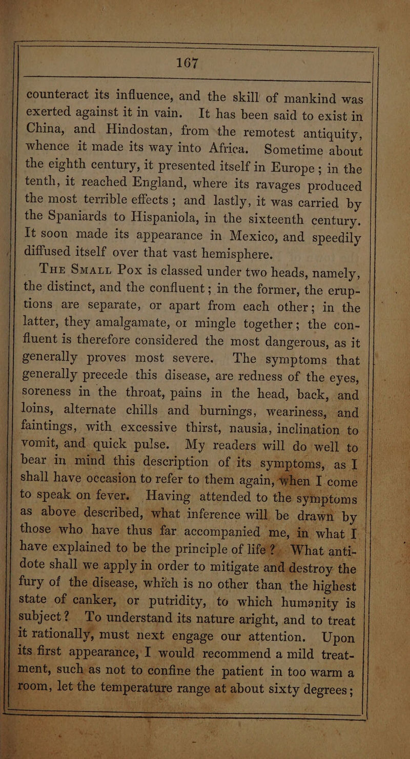 16% counteract its influence, and the skill of mankind was exerted against it in vain. It has been said to exist in China, and Hindostan, from the remotest antiquity, whence it made its way into Africa. Sometime about the eighth century, it presented itself in Europe ; in the tenth, it reached England, where its ravages produced the most terrible effects; and lastly, it was carried by the Spaniards to Hispaniola, in the sixteenth century. It soon made its appearance in Mexico, and speedily diffused itself over that vast hemisphere. Tux Smart Pox is classed under two heads, namely, the distinct, and the confluent; in the former, the erup- tions are separate, or apart from each other: in the latter, they amalgamate, or mingle together; the con- fluent is therefore considered the most dangerous, as it generally proves most severe. The symptoms that generally precede this disease, are redness of the CVesy.. soreness in the throat, pains in the head, back, and to speak on fever. Having attended to the symptoms : as above described, what inference will be drawn by | those who have thus far accompanied “me, in what pea | 2, What anti- || dote shall we apply in order to mitigate and destroy the || fury of the disease, which is no other than the highest |] state of canker, or putridity, to which humanity is || subject? — To understand its nature aright, and to treat _ it rationally, must next engage our attention. Upon its first appearance, I would recommend a mild treat- t, such as not to confine the patient in too warm a room, let the temperature range at about sixty degrees; | by AIR Se ie a to ea eel a