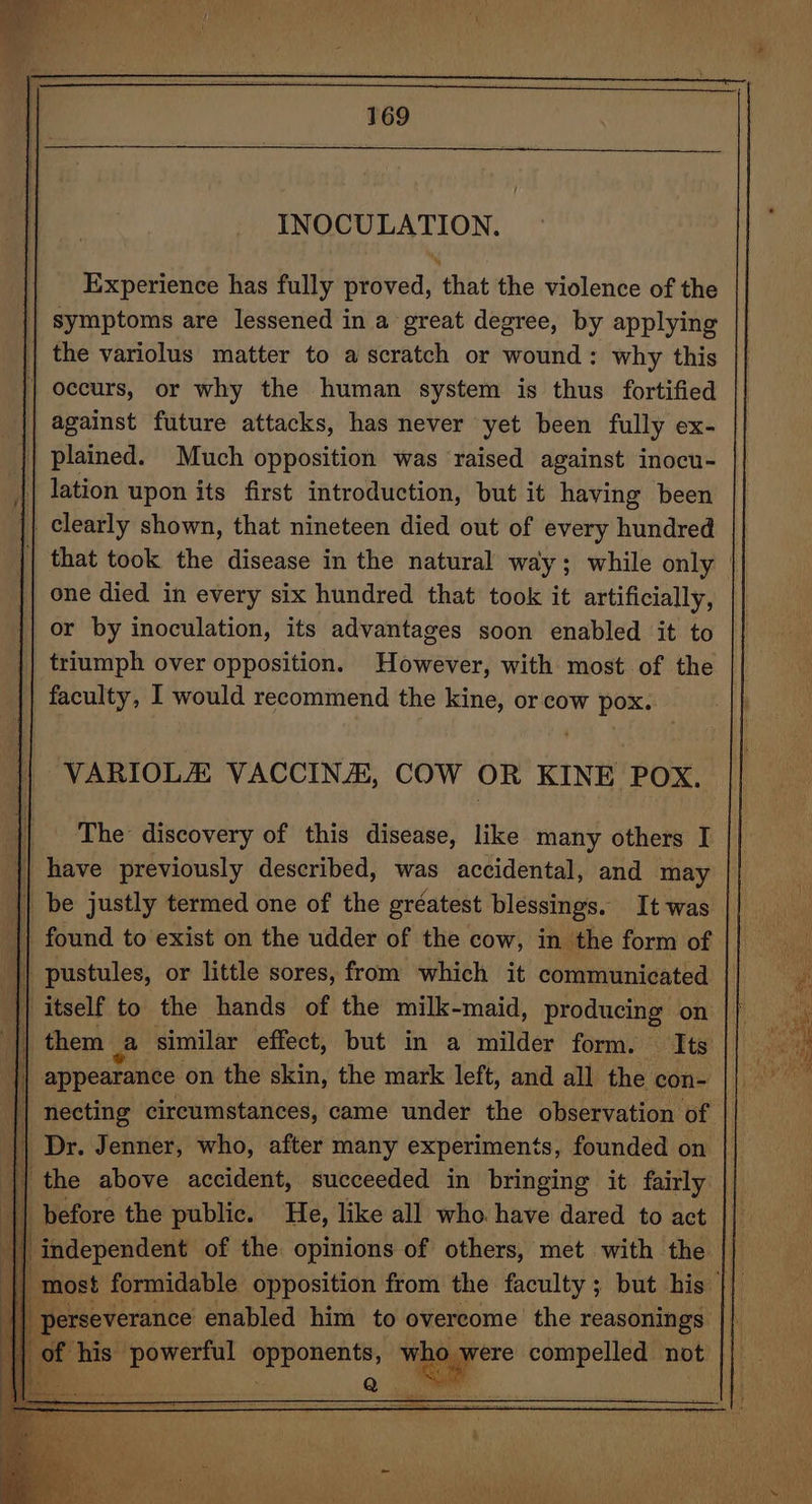 INOCULATION. Experience has fully proved, that the violence of the symptoms are lessened in a great degree, by applying against future attacks, has never yet been fully exX- plained. Much opposition was raised against inocu- lation upon its first introduction, but it having been one died in every six hundred that took it artificially, or by inoculation, its advantages soon enabled it to triumph over opposition. However, with most of the VARIOLA VACCIN/A, COW OR KINE POX. The discovery of this disease, like many others I them a similar effect, but in a milder form. Its necting circumstances, came under the observation of