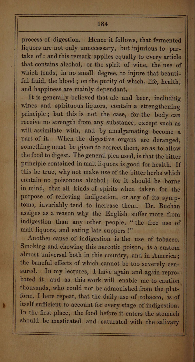 process of digestion. Hence it follows, that fermented liquors are not only unnecessary, but injurious to par- take of : and this remark applies equally to every article that contains alcohol, or the spirit of wine, the use of | which tends, in no small degree, to injure that beauti- ful fluid, the blood ; on the purity of which, life, health, and happiness are mainly dependant, It is generally-believed that ale and beer, includitig wines and spirituous liquors, contain a strengthening principle; but this is not the case, for the body can receive no strength from any substance, except such as will assimilate with, and by amalgamating become a | part of it. When the digestive organs are deranged, something must be given to correct them, soas to allow the food to digest. The general plea used, is that the bitter principle contained in malt liquors is good for health. If || this be true, why not make use of the bitter herbs which © 4 contain no poisonous alcohol; for it should be borne || — in mind, that all kinds of spirits when taken: for the |} purpose of relieving indigestion, or any of its symp- toms, invariably tend to increase them. Dr. Buchan | assigns as a reason why the English suffer more from Ih indigestion than anyother people, “the free use of || | malt liquors, and eating late suppers |! ae Another cause of indigestion is the use of bonita | Smoking and chewing this narcotic poison, is a custom || almost universal both in this country, and in America; the baneful effects of which cannot be too severely cen- || . sured. In my lectures, I have again and again repro- | 4 i } thousands, who could not be admonished from the plat- | | form, I here repeat, that the daily use of tobacco, is: of | itself sufficient to account for every stage of indigestion. In the first place, the food before it enters the stomach should be masticated and. saturated with the salivary