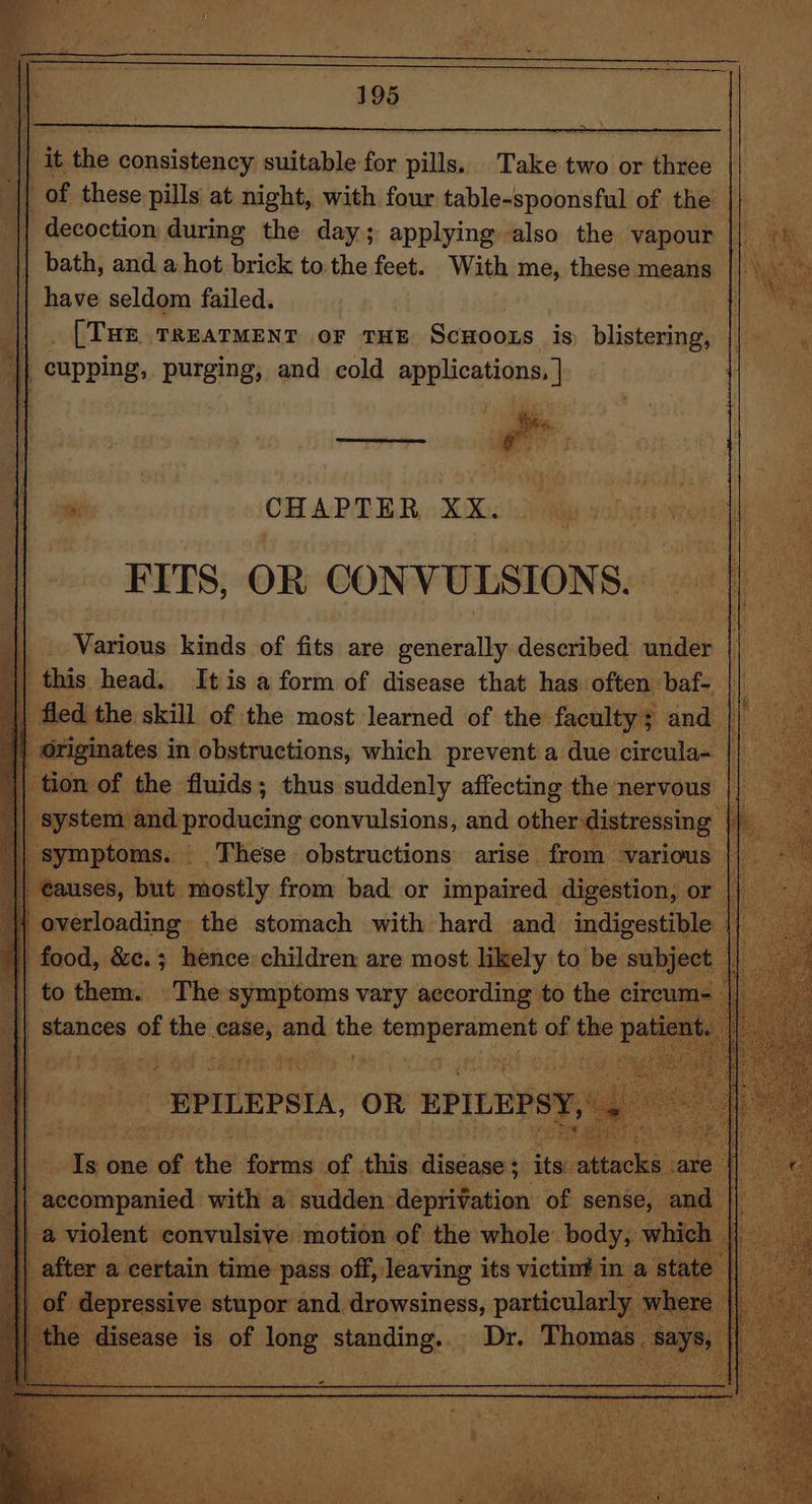 it the consistency suitable for pills. Take two or tides of these pils at night, with four table-spoonsful of the decoction: during the day; applying also the vapour bath, and a hot brick to the feet. With me, these means penve seldom failed. me ta [THE TREATMENT oF THE ScHoozs is) blistering, || _ i sath purging, and cold applications, } : CHAPTER XK. yu) FITS, OR CONVULSIONS. Various kinds of fits are generally described under | this head. Itis a form of disease that has. often baf- +e the. skill of the most learned of the faculty's and : d. producing convulsions, and other distressing : ymptoms. These obstructions arise from various — vr but. mostly § from bad or penne ee O1 ‘Mh one sof the forms oe this diniasess its: tac] Seaisieantca: with a sudden deprivation of sense _ violent convulsive motion of the whole. body, fter a certain time | Later = sch its pei