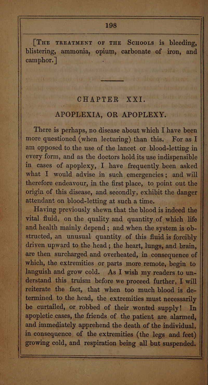 [THE TREATMENT OF THE Scuoots is NR | blistering, ammonia, opium, carbonate of iron, and | camphor. | CHAPTER XXI. APOPLEXIA, OR APOPLEXY. There is perhaps, no disease about which I have been more questioned (when lecturing) than this... For as I am opposed to the use of the lancet or blood-letting in every form, and as the doctors hold its use indispensible in cases of apoplexy, I have frequently been asked what I would advise in such emergencies; and will |} therefore endeavour, in the first place, to point out the |} || origin of this disease, and. secondly, exhibit the sengss \} || attendant on blood-letting at such a time. eer | Having previously shewn that the blood is indeed the i vital fluid, on the quality and quantity, of which life |} _and health mainly depend ; and when the system is ob- |} structed, an unusual quantity of this fluid is forcibly |} driven upward to the head; the heart, lungs, and brain, | || are then surcharged and overheated, in. consequence of || which, the extremities or parts more remote, begin to |} languish and grow cold. As I wish my readers to un- || 4] ferstand this truism before we proceed further, I will |} || reiterate the fact, that when too much blood is de- | : | termined to the head, the extremities must necessarily | || be curtailed, or robbed of their wonted supply! In || apopletic cases, the friends of the patient are alarmed, | {| and immediately apprehend the death of the individual, | a in consequence, of the extremities (the legs and feet) || alt growing cold, and TeepTatien being all but. snapender el Pe Ming Ty tS cas.