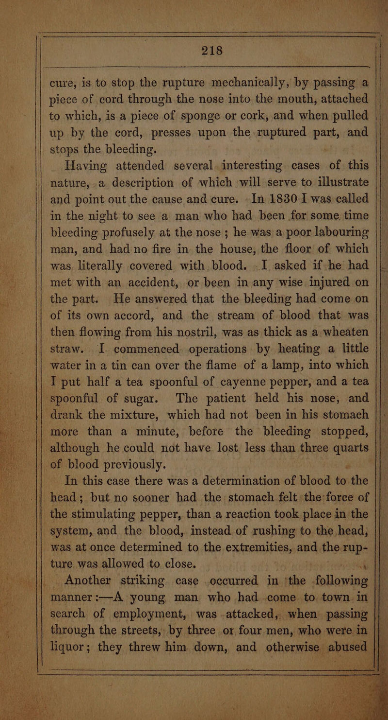 cure, is to stop the rupture mechanically, by passing a piece of cord through the nose into the mouth, attached to which, is a piece of sponge or cork, and when pulled up by the cord, presses upon the ruptured siti ana stops the bleeding. Having attended several. interesting cases of this nature,-a description of which will serve to illustrate and point out the cause and cure. - In 1830-1 was called in the night to see a man who had been for some time bleeding profusely at the nose ; he was) a poor labouring man, and had no fire in the house, the floor of which was literally covered with. blood. .I asked if he had met with an accident, or been in any wise injured on the part. He answered that the bleeding had come on of its own accord, and the stream of blood that was _ then flowing from his nostril, was as thick as a wheaten straw. I. commenced. operations by heating a little water in a tin can over the flame of a lamp, into which | || I put half a tea spoonful of cayenne pepper, and a tea || spoonful of sugar. The patient held his nose, and | drank the mixture, which had not been in his stomach |) more than a minute, before the bleeding stopped, | although he could not have lost, less than three quarts || |; of blood previously. P || In this case there was a determination of blood to the oh head; but no sooner had the stomach felt the force of | the stimulating pepper, than a reaction took place in the - system, and the blood, instead of rushing to the head, was at once determined to the extremities, ad the rup- || ture was allowed to close. i || Another striking case .occurred in the following ih || manner :—A young man who had come to town in |} | search of employment, was .attacked, when passing || || through the streets, by three or four men, who were. in |] liquor; they threw him down, and otherwise abused | it