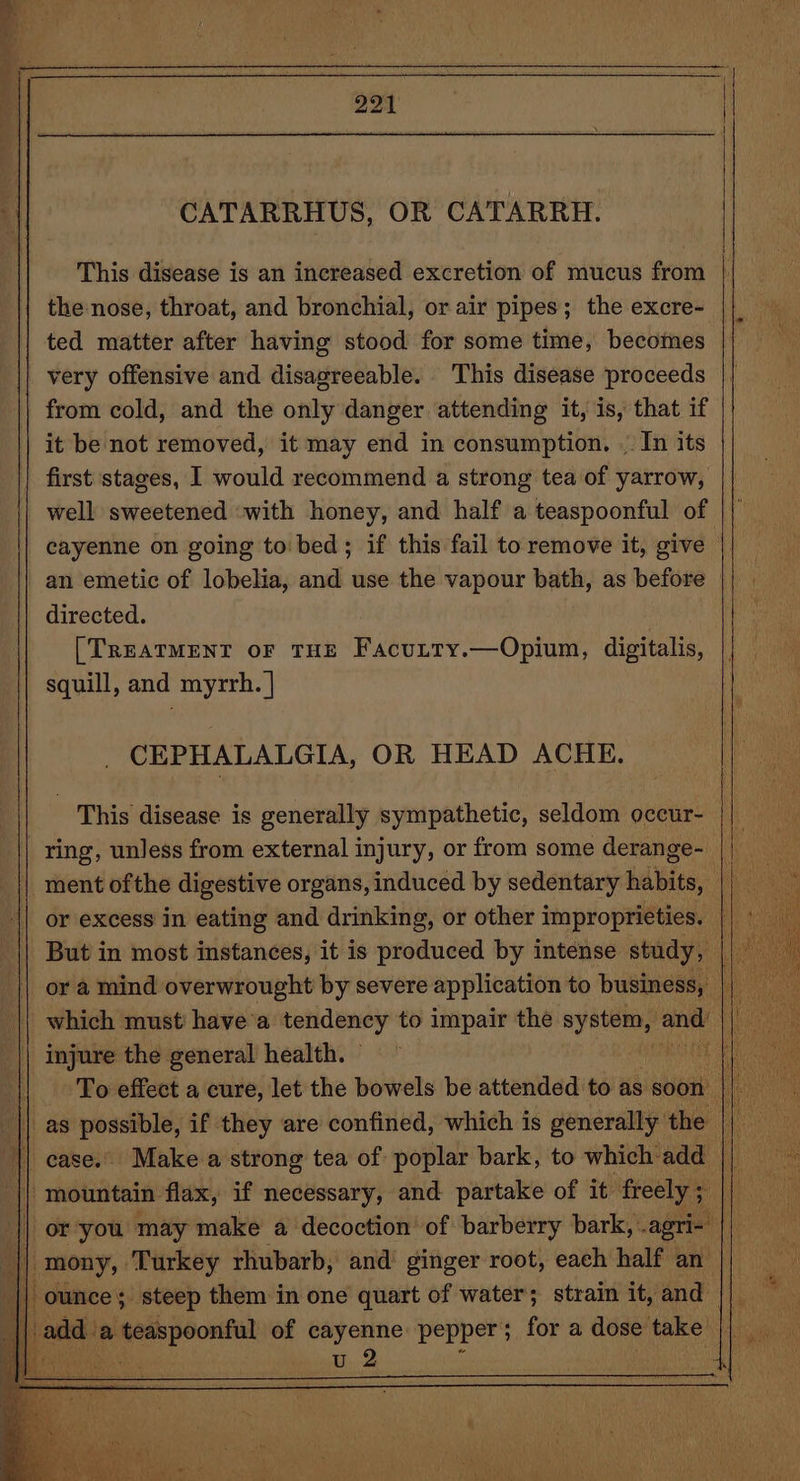 CATARRHUS, OR CATARRH. the nose, throat, and bronchial, or air pipes; the excre- ted matter after having stood for some time, becomes | very offensive and disagreeable. This disease proceeds from cold, and the only danger attending it, is, that if it be not removed, it may end in consumption. .. In its first stages, I would recommend a strong tea of yarrow, well sweetened «with honey, and half a teaspoonful of cayenne on going to' bed; if this fail to remove it, give : an emetic of lobelia, and use the vapour bath, as before | directed. [TREATMENT oF THE Facutty.—Opium, digitalis, squill, and myrrh. | CEPHALALGIA, OR HEAD ACHE. This disease is generally sympathetic, seldom occur- ring, unless from external injury, or from some derange- or a mind overwrought by severe application to business, | injure the general health. | mountain flax, if necessary, and partake of it freely ; | or-you may make a decoction’ of barberry bark, agri-' || mony, ‘Turkey rhubarb, and’ ginger root, each half an | ounce; steep them in one quart of water; strain it, and u 2