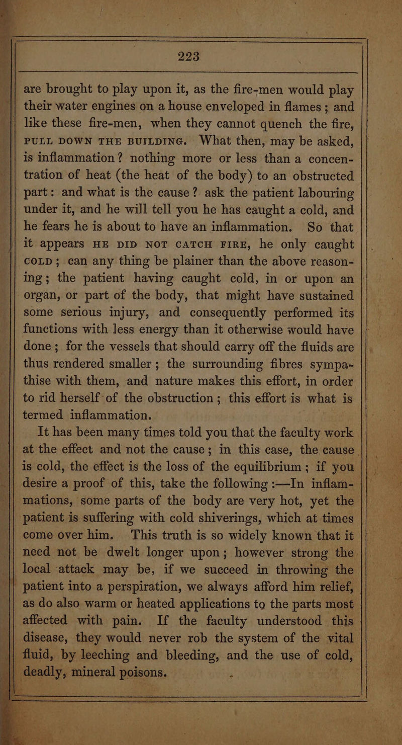 = | 293 their water engines on a house enveloped in flames ; and | like these fire-men, when they cannot quench the fire, PULL DOWN THE BUILDING. What then, may be asked, is inflammation? nothing more or less than a concen- tration of heat (the heat of the body) to an obstructed part: and what is the cause? ask the patient labouring under it, and he will tell you he has caught a cold, and | it appears HE DID NoT caTcH FIRE, he only caught COLD; can any thing be plainer than the above reason- | organ, or part of the body, that might have sustained functions with less energy than it otherwise would have done ; for the vessels that should carry off the fluids are thus rendered smaller ; the surrounding fibres sympa- thise with them, and nature makes this effort, in order to rid herself ‘of the obstruction; this effort is what is termed. inflammation. vy It has been many times told you that the faculty work || is cold, the effect is the loss of the equilibrium ; if you mations, some parts of the body are very hot, yet the come over him. This truth is so widely known that it | patient into a perspiration, we always afford him relief, || affected with pain. If the faculty understood this disease, they would never rob the system of the vital deadly, mineral Deigons. ;