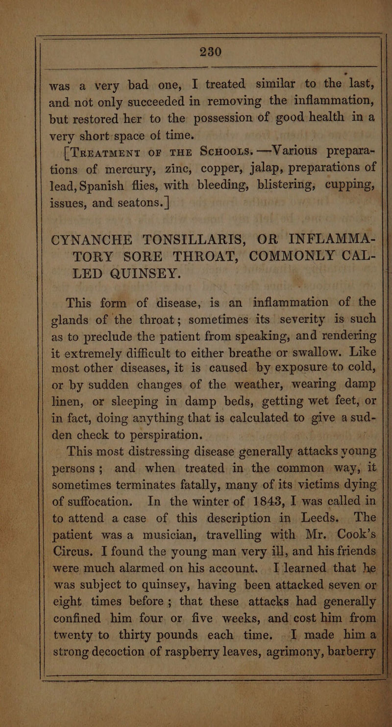 CO a was a very bad one, I treated similar to the last, and. not only succeeded in removing the inflammation, but restored her to the possession of good health in a || very short’space of time. [TREATMENT OF THE SCHOOLS. —Various prepara- tions of mercury, zinc, copper, jalap, preparations of lead, Spanish flies, with bleeding, blistering, cupping, issues, and seatons. | } CYNANCHE TONSILLARIS, OR INFLAMMA- | TORY SORE THROAT, COMMONLY CAL- LED QUINSEY. This form of disease, is an inflammation of the glands of the throat; sometimes its severity is such as to preclude the patient from speaking, and rendering it extremely difficult to either breathe or swallow. Like |} most other diseases, it is caused by exposure to cold, | or by sudden changes of the weather, wearing damp | linen, or sleeping in damp beds, getting wet feet, or || in fact, doing anything that is calculated to give asud- | den check to perspiration. i: | This most distressing disease generally attacks young }| | persons; and when treated in the common way, it || || sometimes terminates fatally, many of its victims dying || i I) of suffocation. In the winter of 1848, I was called in |} | to attend acase of this description in Leeds. The |} ‘patient was a musician, travelling with Mr. Cook’s |} {| Circus. I found the young man very ill, and his friends | | were much alarmed on his account. I learned, that he | was subject to quinsey, having been attacked seven or | eight times before; that these attacks had generally {fl | confined him four. or five weeks, and cost him from || twenty to thirty pounds each time. . I made him strong decoction of raspberry leaves, agrimony, barbe