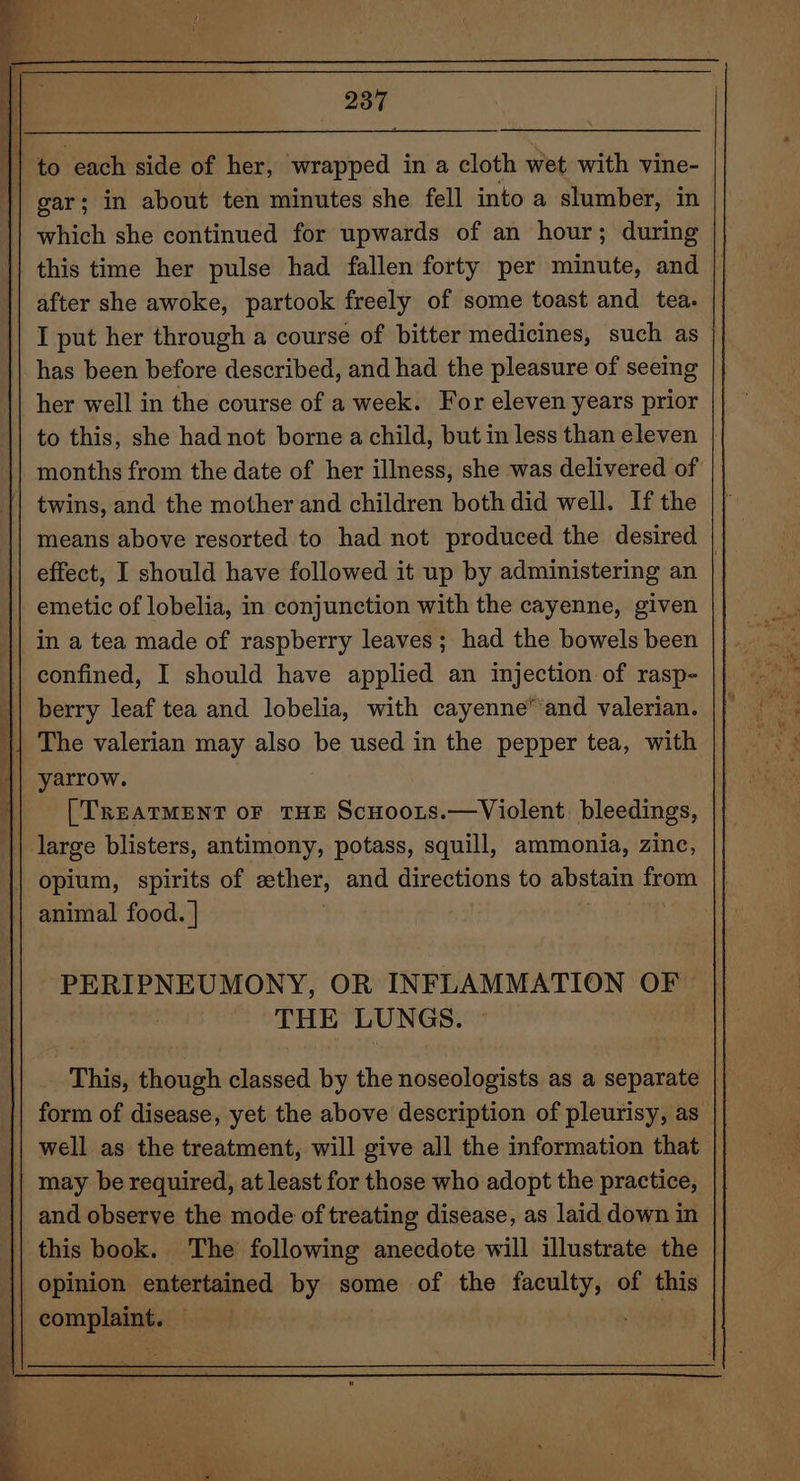 which she continued for upwards of an hour; during after she awoke, partook freely of some toast and tea. I put her through a course of bitter medicines, such as has been before described, and had the pleasure of seeing her well in the course of a week. For eleven years prior to this, she had not borne a child, but in less than eleven months from the date of her illness, she was delivered of twins, and the mother and children both did well. If the effect, I should have followed it up by administering an emetic of lobelia, in conjunction with the cayenne, given in a tea made of raspberry leaves; had the bowels been confined, I should have applied an injection of rasp- berry leaf tea and lobelia, with cayenne” and valerian. The valerian may also be used in the pepper tea, with yarrow. [TREATMENT OF THE ScHooLs.—Violent. bleedings, opium, spirits of ether, and directions to abstain from | animal food. | ~PERIPNEUMONY, OR INFLAMMATION OF THE LUNGS. © This, though classed by the noseologists as a separate may be required, at least for those who adopt the practice, || and observe the mode of treating disease, as laid down in || this book. The following anecdote will illustrate the || opinion entertained by some of the faculty, of this ‘|| complaint. is