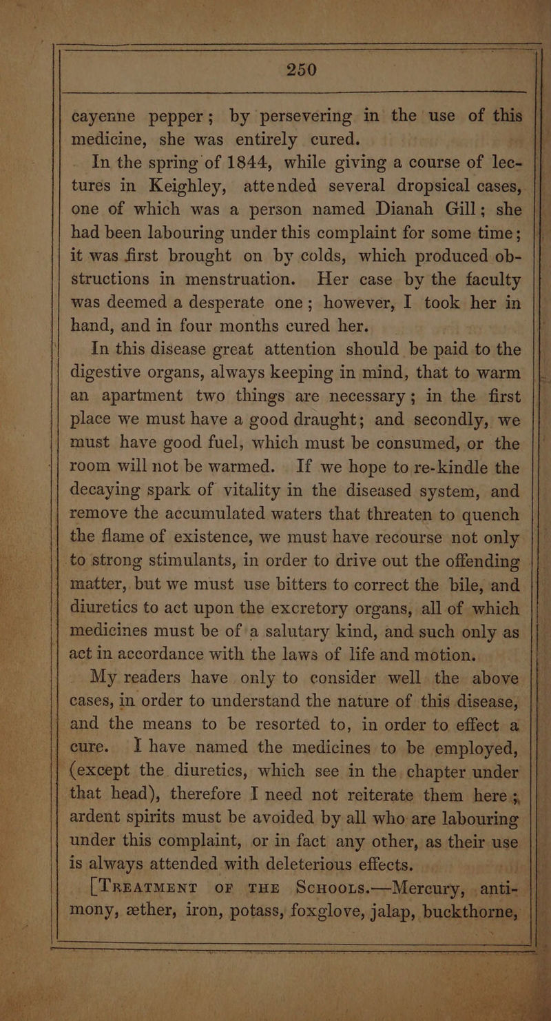 cayenne pepper; by persevering in the use of this |} medicine, she was entirely cured. | In the spring of 1844, while giving a course of lec- || tures in Keighley, attended several dropsical cases, i one of which was a person named Dianah Gill; she had been labouring under this complaint for some time; it was first brought on by colds, which produced ob- structions in menstruation. Her case by the faculty was deemed a desperate one; however, I took her in hand, and in four months cured her. _ In this disease great attention should be paid to the || digestive organs, always keeping in mind, that to warm ||. an apartment two things are necessary; in the first || place we must have a good draught; and secondly, we | must have good fuel, which must be consumed, or the room will not be warmed. If we hope to re-kindle the decaying spark of vitality in the diseased system, and || remove the accumulated waters that threaten to quench ii the flame of existence, we must have recourse not only || | to strong stimulants, in order to drive out the offending » | matter, but we must use bitters to correct the bile, and || diuretics to act upon the excretory organs, all of which medicines must be of a salutary kind, and such only as act in accordance with the laws of life and motion. | . My readers have only to consider well. the above || || cases, in order to understand the nature of this disease, || and the means to be resorted to, in order to effect a cure. Ihave named the medicines to be employed, (except the diuretics, which see in the chapter under that head), therefore I need not reiterate them here &gt;, ardent spirits must be avoided by all who are labouring under this complaint, or in fact any other, as their use | is always attended with deleterious effects. ‘diel i [TREATMENT OF THE Scuoois.—Mercury, .anti- | ‘ mony, ether, iron, potass, foxglove, jalap, buckthorne, SS