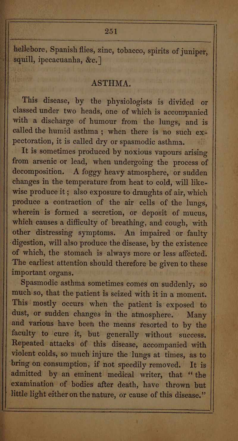 hellebore, Spanish flies, zinc, tobacco, spirits of juniper, squill, ipecacuanha, &amp;c. |] ASTHMA. This disease, by the physiologists is divided or classed under two heads, one of which is accompanied with a discharge of humour from the lungs, and is called the humid asthma; when there is no such ex: || pectoration, it is called dry or spasmodic asthma. It is sometimes produced by noxious vapours arising from arsenic or lead, when undergoing the process of decomposition. A foggy heavy atmosphere,’ or sudden changes in the temperature from heat to cold, will like- || wise produce it; also exposure to draughts of air, which produce a contraction of the air cells of the lungs, wherein is formed a secretion, or deposit of mucus, which causes a difficulty of breathing, and cough, with other distressing symptoms. An impaired or faulty ‘digestion, will also produce the disease, by the existence of which, the stomach is always more or less affected. The earliest attention should therefore be given to these important organs. Spasmodic asthma sometimes comes on suddenly, so | | much so, that the patient is seized with it in a moment. This mostly occurs when the patient is exposed to | dust, or sudden changes in the atmosphere. Many and various have been the means’ resorted to by the faculty to cure it, but generally without success. Repeated attacks of this disease, accompanied with violent colds, so much injure the ‘lungs at times, as to ‘bring on consumption, if not speedily removed. It is admitted by an eminent medical writer, that ‘ the || examination of bodies after death, have thrown but || little light either on the nature, or cause of this disease.” |