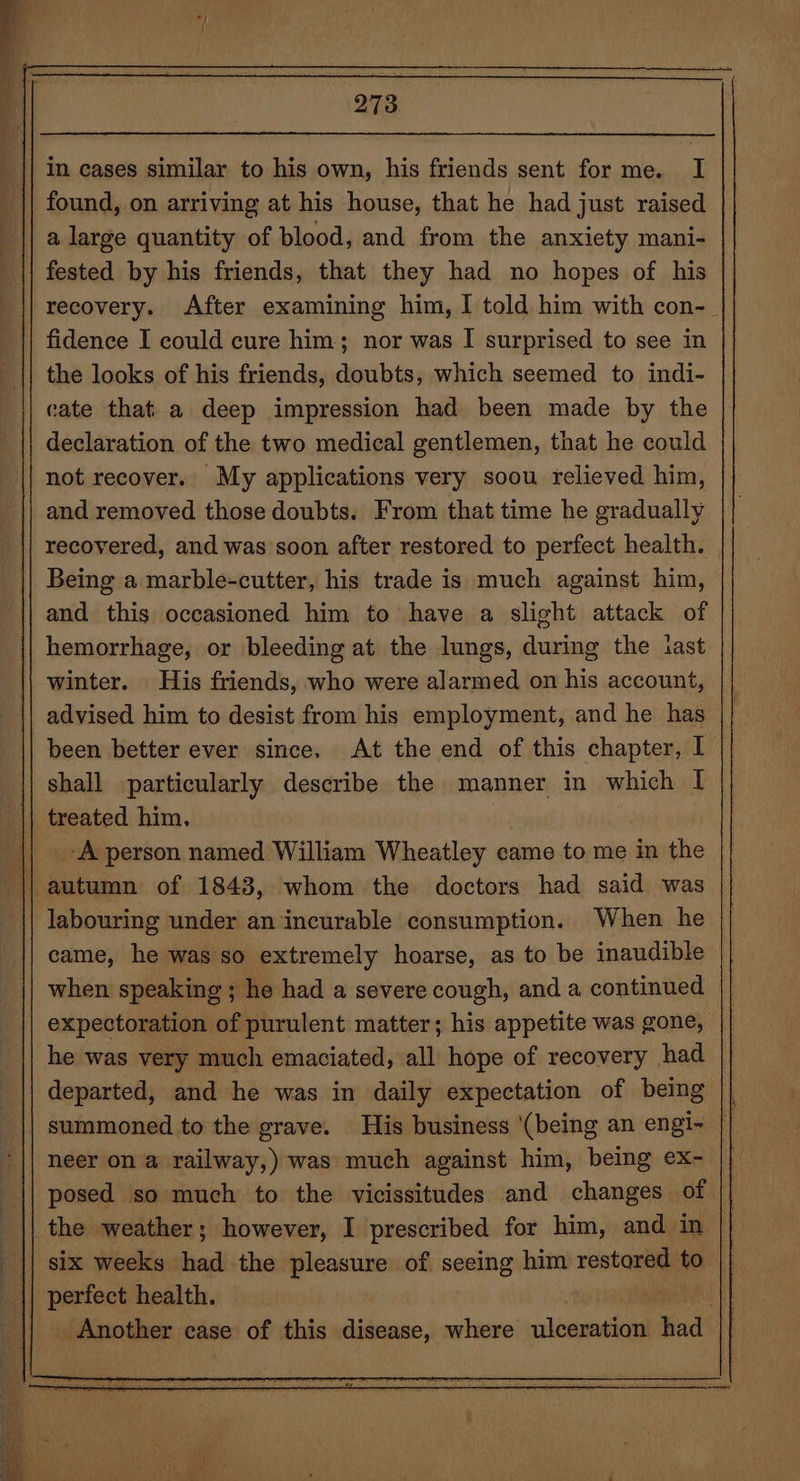 in cases similar to his own, his friends sent for me. I found, on arriving at his house, that he had just raised a large quantity of blood, and from the anxiety mani- fested by his friends, that they had no hopes of his | recovery. After examining him, I told him with con- fidence I could cure him; nor was I surprised to see in the looks of his friends, doubts, which seemed to indi- cate that. a deep impression had been made by the declaration of the two medical gentlemen, that he could not recover. My applications very soou relieved him, and removed those doubts. From that time he gradually recovered, and was soon after restored to perfect health. Being a marble-cutter, his trade is much against him, and this occasioned him to have a slight attack of hemorrhage, or bleeding at the lungs, during the last winter. His friends, who were alarmed on his account, advised him to desist from his employment, and he has been better ever since. At the end of this chapter, I shall particularly describe the manner in which I | treated him, A person named William Wheatley came to me in the labouring under an incurable consumption. When he came, he was so extremely hoarse, as to be inaudible when speaking ; he had a severe cough, and a continued expectoration of purulent matter; his appetite was gone, he was very much emaciated, all hope of recovery had departed, and he was in daily expectation of being summoned to the grave. His business (being an engi~ | neer on a railway,) was much against him, being ex- | || posed so much to the vicissitudes and changes of | the weather; however, I prescribed for him, and in || six weeks had the pleasure of seeing him reste at perfect health. ; Another case of this disease, where ulceration had