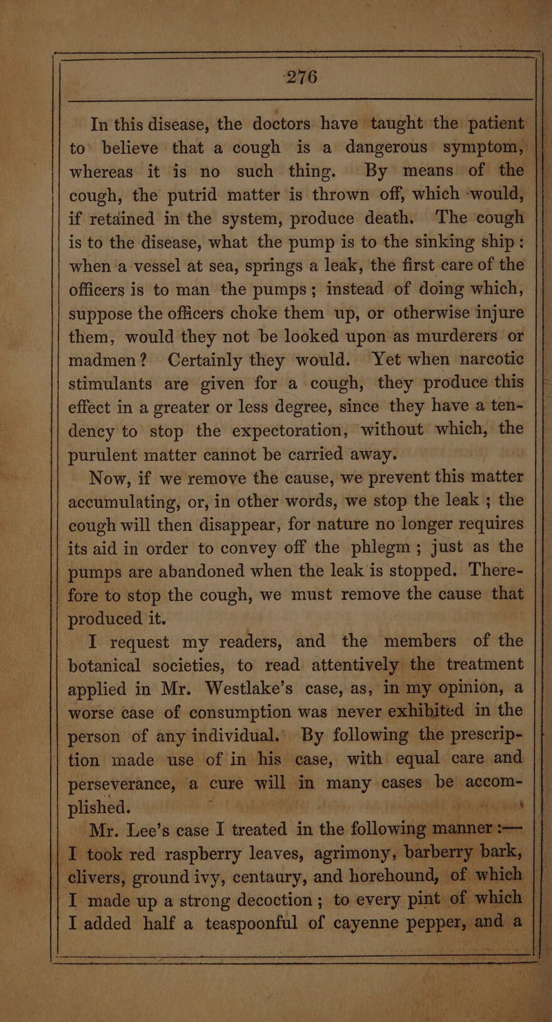 leur ‘276 whereas it is no such thing. By means of the cough, the putrid matter is thrown off, which ‘would, if retained in the system, produce death. The cough is to the disease, what the pump is to the sinking ship: when ‘a vessel at sea, springs a leak, the first care of the officers is to man the pumps; instead of doing which, suppose the officers choke them up, or otherwise injure them, would they not be looked upon as murderers or madmen? Certainly they would. Yet when narcotic stimulants are given for a cough, they produce this effect in a greater or less degree, since they have a ten- dency to stop the expectoration, ‘without which, the purulent matter cannot be carried away. Now, if we remove the cause, we prevent this matter accumulating, or, in other words, we stop the leak ; the cough will then disappear, for nature no longer requires its aid in order to convey off the phlegm; just as the produced it. I request my readers, and the beta of the botanical societies, to read attentively the treatment applied in Mr. Westlake’s case, as, in my opinion, a worse case of consumption was never exhibited in the tion made use of in his case, with equal care and perseverance, a cure will in many cases be accom- plished. ‘ SHR aay kh Mr. Lee’s case I treated in the goles mahnet: paitii, I added half a teaspoonful of cayenne rep a