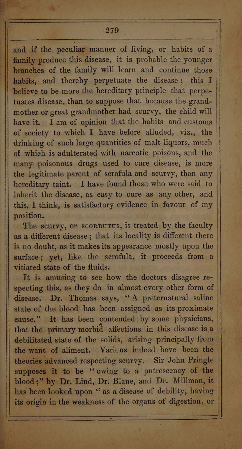 || and if the peculiar manner of living, or habits of a \ family produce this disease, it is probable the younger || branches of the family will learn and continue those \| habits, and thereby perpetuate the disease; this I believe to be more the hereditary principle that perpe- tuates disease, than to suppose that because the grand- | mother or great grandmother had scurvy, the child will have it. Iam of opinion that the habits and customs of society to which I have before alluded, viz., the drinking of such large quantities of malt liquors, much of which is adulterated with narcotic poisons, and the many poisonous drugs used to cure disease, is more the legitimate parent of scrofula and scurvy, than any hereditary taint. I have found those who were said to inherit the disease, as easy to cure as any other, and this, I think, is satisfactory evidence in favour of my position. The scurvy, or scorsutus, is treated by the faculty as a different disease ; that its locality is different there is no doubt, as it makesits appearance mostly upon the surface; yet, like the scrofula, it proceeds from a vitiated state of the fluids. It is amusing to see how the doctors disagree re- state of the blood has been assigned: as its proximate cause.” It has been contended by some physicians, that the primary morbid affections in this disease is a debilitated state of the solids, arising principally from the want of aliment. Various indeed have been the theories advanced respecting scurvy. Sir John Pringle supposes: it to be ‘‘ owing to a putrescency of the has hoa looked upon “as a disease of debility, having its origin in the weakness of the organs of digestion, or aie“