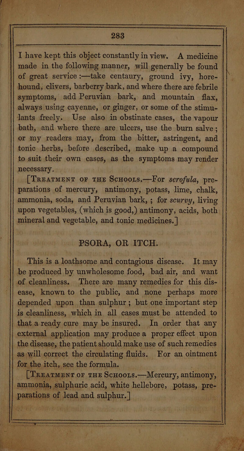 bath, and where there are ulcers, use the burn salve; or my readers may, from the bitter, astringent, and tonic herbs, before described, make up a compound to suit their own cases, as the symptoms may render necessary. [TREATMENT OF THE Scwoozs. —For serofula, pre- ammonia, soda, and Peruvian bark, ; for scurvy, living upon vegetables, (which is good,) antimony, acids, both PSORA, OR ITCH. This is a loathsome and contagious disease. It may be produced by unwholesome food, bad air, and want ease, known to the public, and none perhaps more depended upon than sulphur ; but one important step is cleanliness, which in all cases must be attended to that a ready cure may be insured. In order that any external application may produce a proper effect upon the disease, the patient should make use of such remedies as will correct the circulating fluids. or an ointment | for the itch, see the formula. [Trearmenr oF THE ScHoots.—Mereury, antimony, | ammonia, sulphuric acid, white hellebore, potass, pre- ||