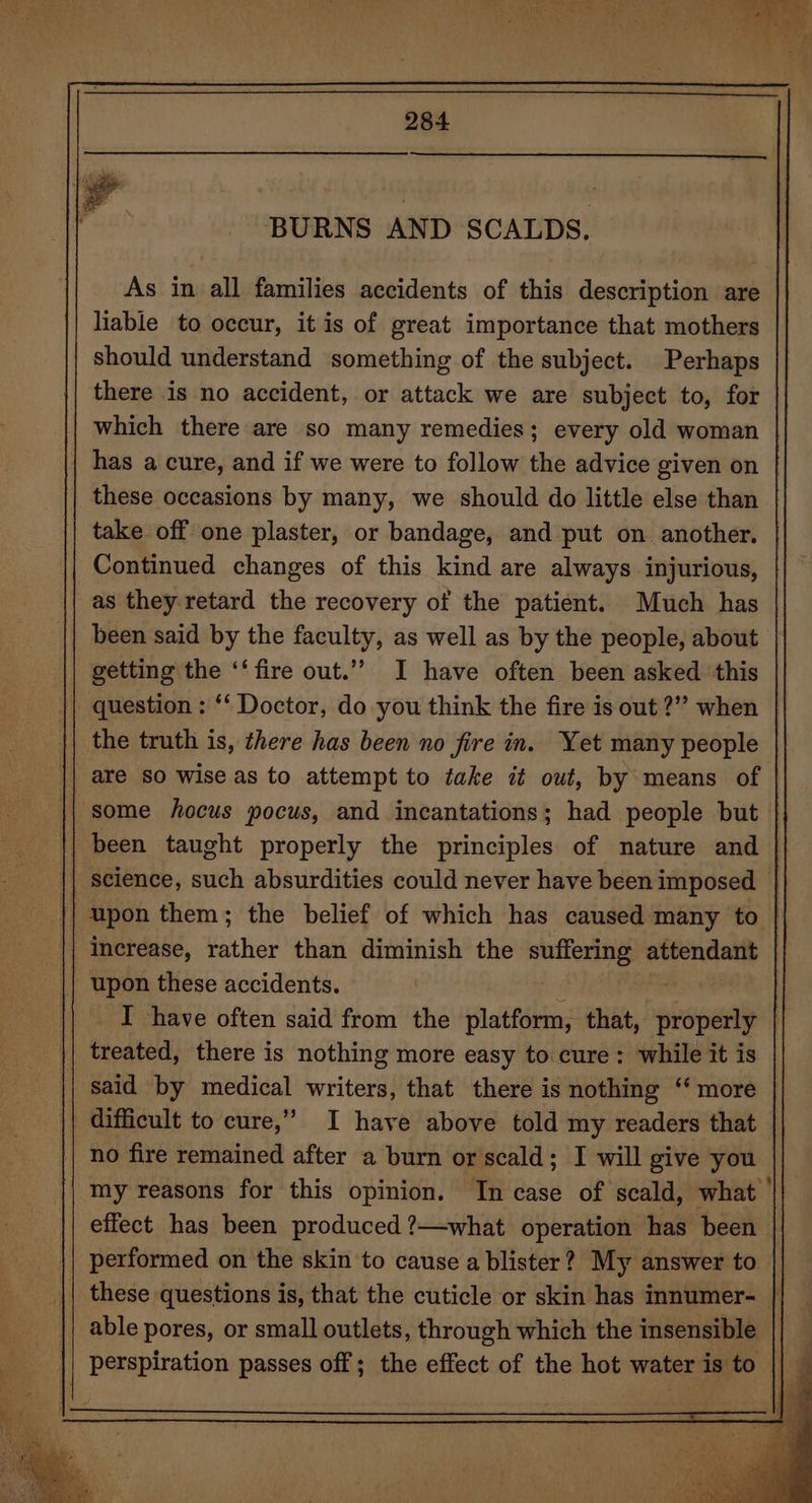 As in all families accidents of this description are liable to occur, it is of great importance that mothers should understand something of the subject. Perhaps there is no accident, or attack we are subject to, for which there are so many remedies; every old woman has a cure, and if we were to follow the advice given on these occasions by many, we should do little else than take off one plaster, or bandage, and put on. another. Continued changes of this kind are always injurious, as they retard the recovery of the patient. Much has been said by the faculty, as well as by the people, about getting the ‘‘ fire out.’’ I have often been asked ‘this _ question : ‘‘ Doctor, do you think the fire is out?” when | the truth is, there has been no fire in. Yet many people some hocus pocus, and incantations; had people but | || been taught properly the principles of nature and | science, such absurdities could never have been imposed — upon them; the belief of which has caused many to increase, rather than diminish the igewes: attendant upon these accidents. I have often said from the platform, that, properly treated, there is nothing more easy to cure: while it is said by medical writers, that there is nothing ‘‘ more difficult to cure,” I have above told my readers that no fire remained after a burn or scald; I will give you my reasons for this opinion. In case of scald, what ’ effect has been produced ?—what operation has been performed on the skin to cause a blister? My answer to these questions is, that the cuticle or skin has innumer- | able pores, or small outlets, through which the insensible perspiration passes off ; the effect of the hot water is to