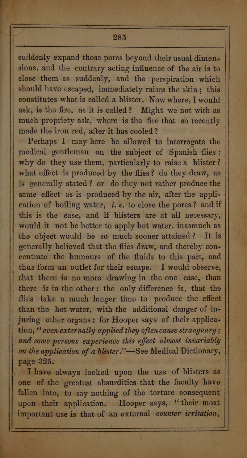 suddenly expand those pores beyond their usual dimen- sions, and the contrary acting influence of the air is to close them as suddenly, and the perspiration which should have escaped, immediately raises the skin; this constitutes what is called a blister. Now where, I would ask, is the fire, as it is called? Might we not with as much propriety ask, where is the fire that so recently made the iron red, after it has cooled ? Perhaps I may here be allowed to interrogate the medical gentleman on the subject of Spanish flies: | why do they use them, particularly to raise a blister? what effect is produced by the flies? do they draw, as is generally stated? or do they not rather produce the same effect as is produced by the air, after the appli- cation of boiling water, i. e. to close the pores? and if this is the case, and if blisters are at all necessary, ‘would it not be better to apply hot water, inasmuch as | the object would be so much sooner attained? It is | generally believed that the flies draw, and thereby con- centrate the humours of the fluids to this part, and || thus form an outlet for their escape. I would observe, || that there is no more drawing in the one case, than | there’ is in the other: the only difference is, that the | || flies take a much longer time to produce the effect || than the hot water, with the additional danger of in- || juring other organs: for Hooper says of their applica- |) tion, “even externally applied they often cause stranguary ; || and some persons experience this effect almost invariably || on the application of a blister.’’—See Medical Dictionary, || page 325. i pork have always looked upon the use of blisters as || one of the greatest absurdities that the faculty have fallen into, to say nothing of the torture consequent || upon their application. Hooper says, ‘their most || important use is that of an external counter irritation,