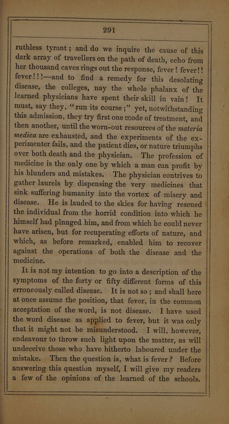 a — * 1 291 ES ET a EA ruthless tyrant; and do we inquire the cause of this dark array of travellers on the path of death, echo from her thousand caves rings out the response, fever! fever! ! fever!!!—and to find a remedy for this desolating disease, the colleges, nay the whole phalanx of the learned physicians have spent their skill in vain! It must, say they, “run its course ;” yet, notwithstanding this admission, they try first one mode of treatment, and then another, until the worn-out resources of the materia medica are exhausted, and the experiments of the ex- perimenter fails, and the patient dies, or nature triumphs over both death and the physician. The profession of medicine is the only one by which a man can profit by his blunders and mistakes. The physician contrives to gather laurels by dispensing the very medicines that sink suffering humanity into the vortex of misery and disease. He is lauded to the skies for having’ rescued | the individual from the horrid condition into which he himself had plnnged him, and from which he could never have arisen, but for recuperating efforts of nature, and which, as before remarked, enabled him to recover against the operations of both the disease and. the medicine. It is not my intention to go into a description of the symptoms of the forty or fifty different forms of this erroneously called disease. It is not so; and shall here at once assume the position, that fever, in the common | acceptation of the word, is not disease. I have used the word disease as applied to fever, but it was only that it might not be misunderstood. I will, however, endeavour to throw such light upon the matter, as will undeceive those who have hitherto laboured under the mistake. Then the question is, what is fever? Before answering this question myself, I will give my readers a few of the opinions of the learned of the schools. —