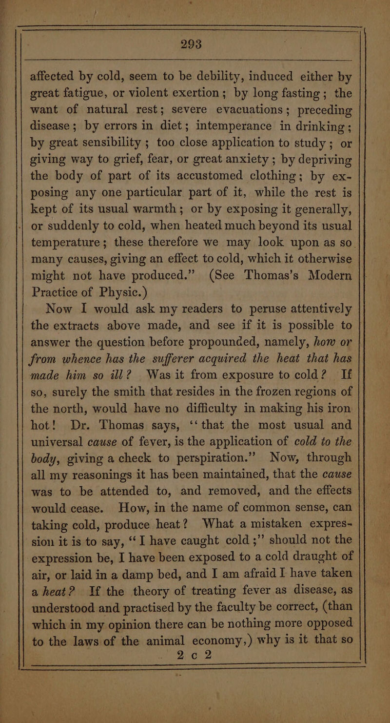 great fatigue, or violent exertion; by long fasting; the want of natural rest; severe evacuations; preceding disease ; by errors in diet; intemperance in drinking; by great sensibility ; too close application to study; or giving way to grief, fear, or great anxiety ; by depriving the body of part of its accustomed clothing; by ex- posing any one particular part of it, while the rest is kept of its usual warmth; or by exposing it generally, or suddenly to cold, when heated much beyond its usual temperature; these therefore we may look upon as so. many causes, giving an effect to cold, which it otherwise might not have produced.” (See Thomas’s Modern | Practice of Physic.) Now I would ask my readers to peruse attentively the extracts above made, and see if it is possible to | answer the question before propounded, namely, how or | from whence has the sufferer acquired the heat that has made him so ill? Was it from exposure to cold? If so, surely the smith that resides in the frozen regions of the north, would have no difficulty in making his iron hot! Dr. Thomas says, ‘‘that the most usual and universal cause of fever, is the application of cold to the body, giving a check to perspiration.” Now, through all my reasonings it has been maintained, that the cause was to be attended to, and removed, and the effects would cease. How, in the name of common sense, can taking cold, produce heat? What a mistaken expres- sion it is to say, “I have caught cold ;’’ should not the expression be, I have been exposed to a cold draught of air, or laid in a damp bed, and I am afraid I have taken a heat? If the theory of treating fever as disease, as understood and practised by the faculty be correct, (than which in my opinion there can be nothing more opposed to the laws of the animal economy,) why is it that so 2c12