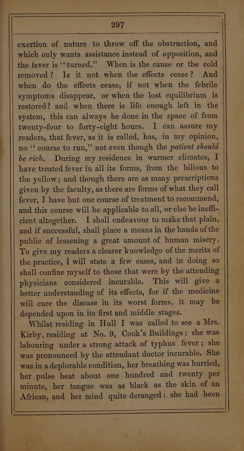~*~ exertion of nature to throw off the obstruction, and which only wants assistance instead of opposition, and the fever is ‘‘turned.”” When is the cause or the cold removed? Is it not when the effects cease? And when do the effects cease, if not when the febrile symptoms disappear, or when the lost equilibrium is restored? and when there is life enough left in the system, this can always be done in the space of from twenty-four to forty-eight hours. I can assure my readers, that fever, as it is called, has, in my opinion, no ‘* course to run,” not even though the patient should be rich. During my residence in warmer climates, I | have treated fever in all its forms, from the bilious to the yellow; and though there are as many prescriptions given by the faculty, as there are forms of what they call fever, I have but one course of treatment to recommend, and this course will be applicable to all, or else be ineffi- cient altogether. I shall endeavour to make that plain, ! and if successful, shall place a means in the hands of the | public of lessening a great amount of human misery. To give my readers a clearer knowledge of the merits of the practice, I will state a few cases, and in doing so shall confine myself to those that were by the attending physicians considered incurable. This will give a better understanding of its effects, for if the medicine will cure the disease in its worst forms, it may be depended upon in its first and middle stages. Whilst residing in Hull I was called to see a Mrs.. Kirby, residing at No. 9, Cook’s Buildings: she was labouring under a strong attack of typhus fever ; she was pronounced by the attendant doctor incurable. She was in a deplorable condition, her breathing was hurried, her pulse beat about one hundred and twenty per minute, her tongue was as black as the skin of an African, and her mind quite deranged: she had been