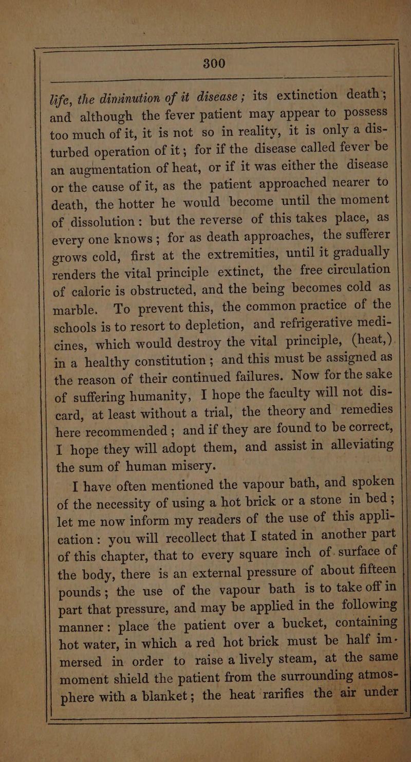 Tn life, the diminution of it disease ; its extinction death; and although the fever patient may appear to possess too much of it, it is not so in reality, it is only a dis- | turbed operation of it; for if the disease called fever be an augmentation of heat, or if it was either the disease or the cause of it, as the patient approached nearer to death, the hotter he would become until the moment of dissolution: but the reverse of this takes place, as every one knows; for as death approaches, the sufferer grows cold, first at the extremities, until it gradually renders the vital principle extinct, the free circulation of caloric is obstructed, and the being becomes cold as marble. To prevent this, the common practice of the schools is to resort to depletion, and refrigerative medi- cines, which would destroy the vital principle, (heat,). in a healthy constitution ; and this must be assigned as the reason of their continued failures. Now for the sake of suffering humanity, I hope the faculty will not dis- card, at least without a trial, the theory and remedies here recommended ; and if they are found to be correct, I hope they will adopt them, and assist in alleviating the sum of human misery. I have often mentioned the vapour bath, and spoken of the necessity of using a hot brick or a stone in bed ; let me now inform my readers of the use of this appli- || cation: you will recollect that I stated in another part | of this chapter, that to every square inch of. surface of || the body, there is an external pressure of about fifteen pounds; the use of the vapour bath. is to take off in part that pressure, and may be applied in the following |} manner: place the patient over a bucket, containing hot water, in which a red hot brick must be half im- mersed in order to raise a lively steam, at the same moment shield the patient from the surrounding atmos- | phere with a blanket; the heat ‘rarifies the air under \