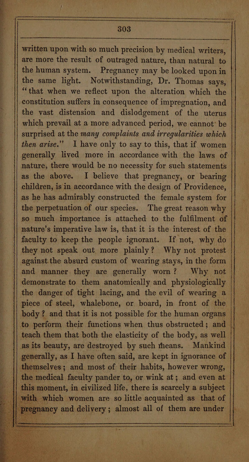 | written upon with so much precision by medical writers, || are more the result of outraged nature, than natural to | the human system. Pregnancy may be looked upon in | the same light. Notwithstanding, Dr. Thomas says, | “that when we reflect upon the alteration which the constitution suffers in consequence of impregnation, and | the vast distension and dislodgement of the uterus which prevail at a more advanced period, we cannot’ be }| surprised at the many complaints and irregularities which then arise.” I have only to say to this, that if women generally lived more in accordance with the laws of: {| nature, there would be no necessity for such statements as the above. I believe that pregnancy, or bearing | | children, is in accordance with the design of Providence, || as he has admirably constructed the female system for so much importance is attached to the fulfilment of nature’s imperative law is, that it is the interest of the | faculty to keep the people ignorant. If not, why do || they not speak out more plainly? Why not protest against.the absurd custom of wearing stays, in the form and manner. they are generally worn? Why not demonstrate to them anatomically and physiologically || the danger of tight lacing, and the evil of wearing a piece of steel, whalebone, or board, in front of the || body? and that it is not possible for the human organs | teach them that both the elasticity of the body, as well as its beauty, are destroyed by such theans. Mankind generally, as I have often said, are kept in ignorance of themselves; and most of their habits, however wrong, |} || the medical faculty pander to, or wink at; and even at | || this moment, in civilized life, there is scarcely a subject