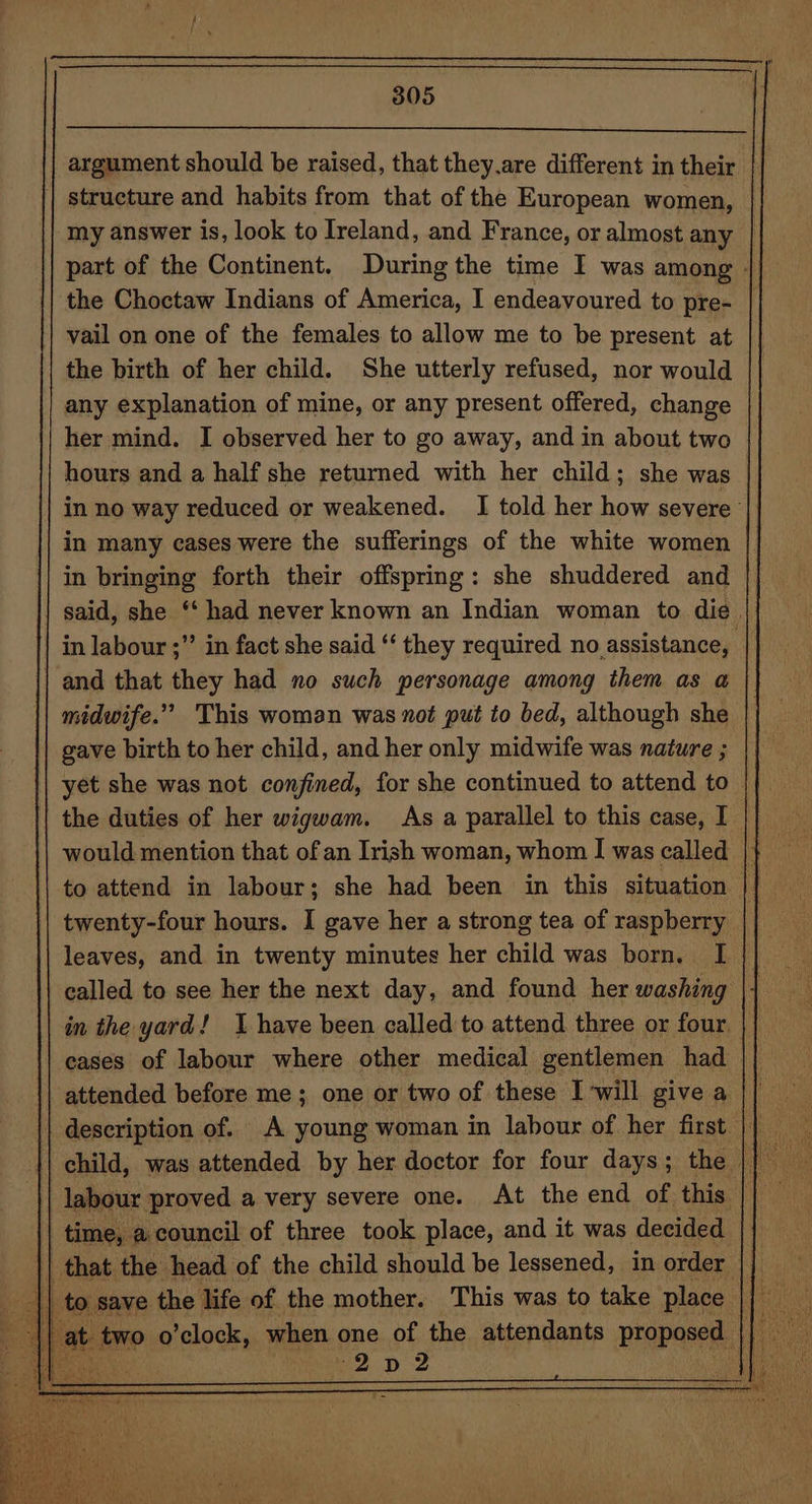 argument should be raised, that they.are different in their structure and habits from that of the European women, my answer is, look to Ireland, and France, or almost any | part of the Continent. During the time I was among - the Choctaw Indians of America, I endeavoured to pre- vail on one of the females to allow me to be present at the birth of her child. She utterly refused, nor would any explanation of mine, or any present offered, change her mind. I observed her to go away, and in about two hours and a half she returned with her child; she was in no way reduced or weakened. I told her how severe in many cases were the sufferings of the white women in bringing forth their offspring: she shuddered and said, she ‘‘ had never known an Indian woman to die. in labour ;” in fact she said “‘ they required no assistance, | | and that they had no such personage among them as a midwife.” This woman was not put to bed, although she gave birth to her child, and her only midwife was nature ; | yet she was not confined, for she continued to attend to || the duties of her wigwam. As a parallel to this case, I |} would mention that of an Irish woman, whom I was called |} oe to attend in labour; she had been in this situation | twenty-four hours. I gave her a strong tea of raspberry leaves, and in twenty minutes her child was born. I called to see her the next day, and found her washing in the yard! I have been called to attend three or four. | cases of labour where other medical gentlemen had || attended before me; one or two of these I will give a || description of. A young woman in labour of her first |} | child, was attended by her doctor for four days ; the | ‘Gay labour proved a very severe one. At the end of this | | time, acouncil of three took place, and it was decided | that the head of the child should be lessened, in order \| to save the life of the mother. This was to take place Bey at. two o’clock, when one of the attendants proposed || eo “2 D2 BY eA: