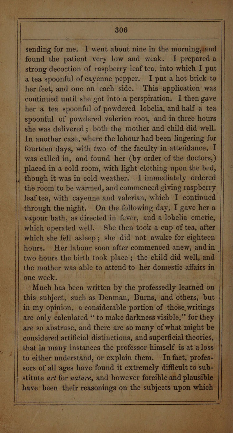 sending for me. I went about nine in the morning,éand found the patient very low and weak. I prepared a strong decoction of raspberry leaf tea, into which I put a tea spoonful of cayenne pepper. I put a hot brick to her feet, and one on each side. This application was continued until she got into a perspiration. I then gave her a tea spoonful of powdered lobelia, and half a tea spoonful of powdered valerian root, and in three hours she was delivered; both the mother and child did well. In another case, where the labour had been lingering for fourteen days, with two of the faculty in atteridance, I was called in, and found her (by order of the doctors, ) placed in a cold room, with light clothing upon the bed, though it was in cold weather. _I immediately ordered the room to be warmed, and commenced giving raspberry leaf tea, with cayenne and valerian, which I ‘continued through the night. On the following day, I gave her a vapour bath, as directed in fever, and a lobelia emetic, which operated well. She then took a cup of tea, after which she fell asleep; she did not awake for eighteen hours. Her labour soon after commenced anew, and in ~ | two hours the birth took place ; the child did well, and the mother was able to attend to her domestic affairs in | one week. . Much has been written by the professedly iar bal on | this subject, such as Denman, Burns, and others, but | are only calculated “to make darkness visible,’” for they | are so abstruse, and there are so many of what might be | considered artificial distinctions, and superficial theories, _that in many instances the professor himself is at aloss |) to either understand, or explain them. In fact, profes- || sors of all ages have found it extremely difficult to sub- | Q , stitute art for nature, and however forcible and plausible | ey | have been their reasonings on the subjects upon which’ ee