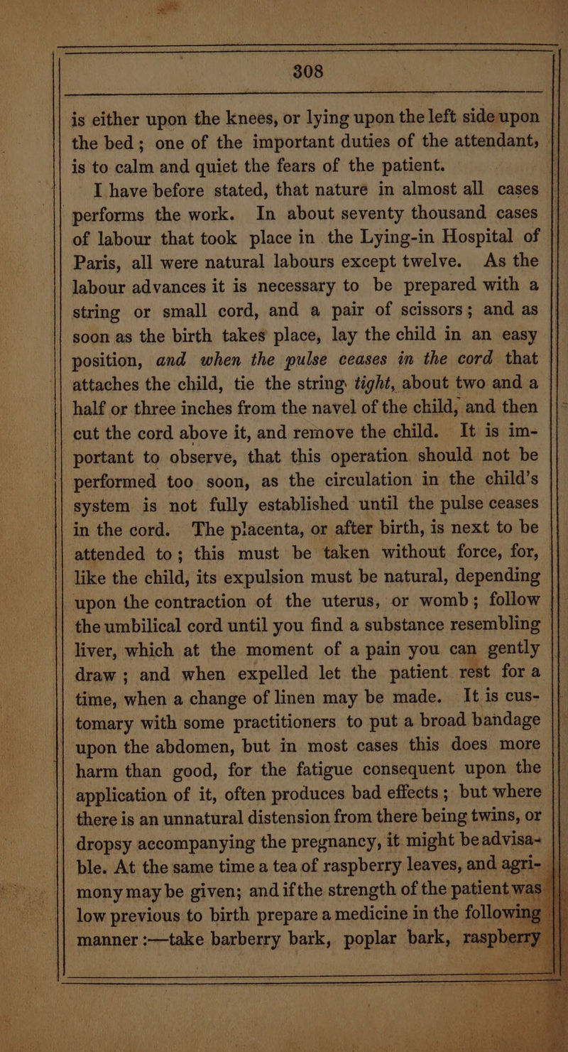 is either upon the knees, or lying upon the left sideupon | the bed; one of the important duties of the attendant, | is to calm and quiet the fears of the patient. 1| I have before stated, that nature in almost all cases of labour that took place in the Lying-in Hospital of Paris, all were natural labours except twelve. As the labour advances it is necessary to be prepared with a string or small cord, and a pair of scissors; and as soon as the birth takes place, lay the child in an easy | position, and when the pulse ceases in the cord that || attaches the child, tie the string: tight, about two and a cut the cord above it, and remove the child. It is im- | portant to observe, that this operation should not be performed too soon, as the circulation in the child’s system is not fully established until the pulse ceases in the cord. The placenta, or after birth, is next to be attended to; this must be taken without force, for, | like the hala its expulsion must be natural, depending the umbilical cord until you find a substance resembling liver, which at the moment of a pain you can gently || draw ; and when expelled let the patient rest for a time, when a change of linen may be made. It is cus- tomary with some practitioners to put a broad bandage application of it, often produces bad effects ; but where he there is an unnatural distension from there being twins, or || dropsy accompanying the pregnancy, it might beadvisa- || ble. At the same time a tea of raspberry leaves, and id Ps low previous to birth prepare a medicine in the follow w manner :—take isd bark, poplar bark, raspber rT