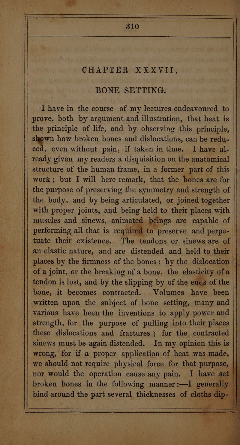 CHAPTER XXXVII. BONE SETTING. I have in the course of my lectures endeavoured to prove, both by argument and illustration, that heat. is the principle of life, and by observing this principle, sown how broken bones and dislocations, can be redu- ced, even without pain, if taken in time. I have al- ready given my readers a disquisition on the anatomical structure of the human frame, in a former part of this work; but I will here remark, that the bones are for the purpose of preserving the symmetry and strength of the body, and by being articulated, or joined together with proper joints, and being held to their places with muscles and .sinews, animated, beings are capable of | performing all that is required to preserve and perpe- || tuate their existence.. The tendons or sinews are of places by the firmness of the bones: by the dislocation | x of a joint, or the breaking of a bone, the elasticity ofa || tendon is lost, and by the slipping by of the enes of the | bone, it becomes contracted. Volumes have been various have been the inventions to apply power and strength, for the purpose of pulling into their places | sinews must be again distended. In my opinion this is wrong, for if a proper application of heat was made, we should not require physical force for that purpose nor would the operation cause any pain. I have set broken bones in the following manner:—I genera 4 nh a