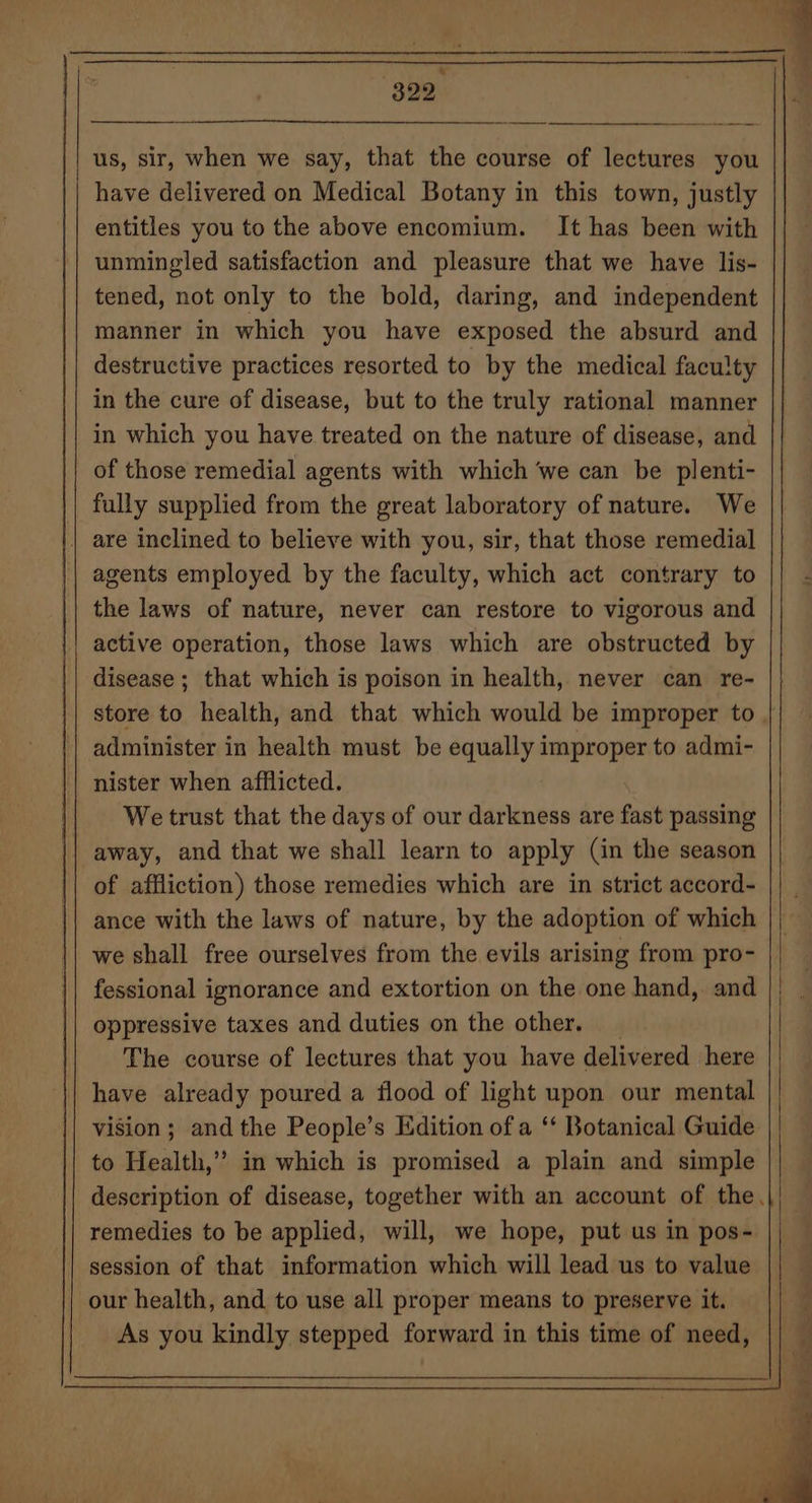 u 329 us, sir, when we say, that the course of lectures you have delivered on Medical Botany in this town, justly entitles you to the above encomium. It has been with unmingled satisfaction and pleasure that we have lis- tened, not only to the bold, daring, and independent manner in which you have exposed the absurd and destructive practices resorted to by the medical faculty in the cure of disease, but to the truly rational manner in which you have treated on the nature of disease, and of those remedial agents with which ‘we can be plenti- fully supplied from the great laboratory of nature. We | are inclined to believe with you, sir, that those remedial agents employed by the faculty, which act contrary to the laws of nature, never can restore to vigorous and active operation, those laws which are obstructed by disease ; that which is poison in health, never can re- administer in health must be equally improper to admi- nister when afflicted. We trust that the days of our darkness are fast passing | away, and that we shall learn to apply (in the season of affliction) those remedies which are in strict accord- ance with the laws of nature, by the adoption of which we shall free ourselves from the evils arising from pro- fessional ignorance and extortion on the one hand, and oppressive taxes and duties on the other. The course of lectures that you have delivered here have already poured a flood of light upon our mental vision; andthe People’s Edition of a ‘* Botanical Guide to Health,” in which is promised a plain and simple remedies to be applied, will, we hope, put us in pos- session of that information which will lead us to value