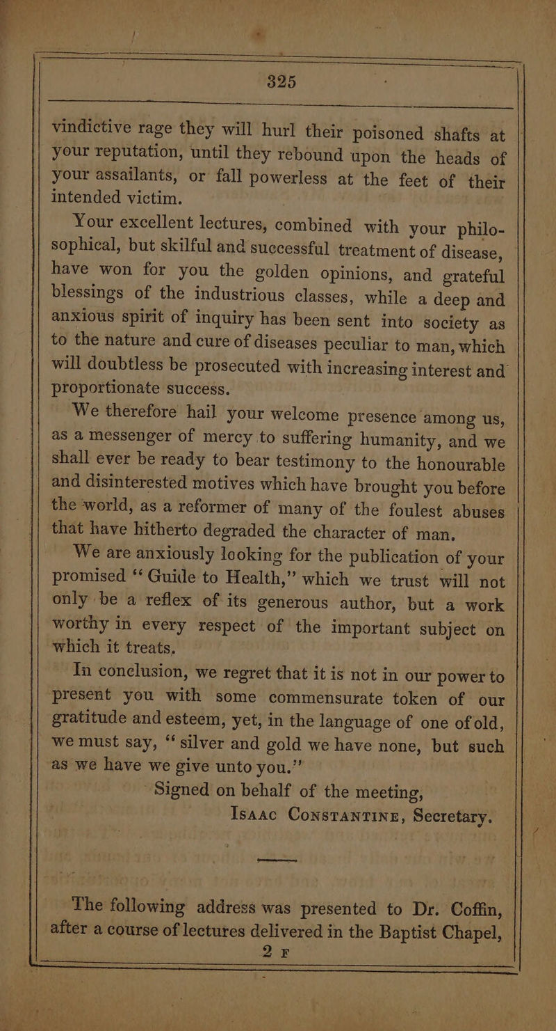 vindictive rage they will hurl their poisoned ‘shafts at your reputation, until they rebound upon the heads of your assailants, or fall powerless at the feet of their intended victim. : | Your excellent lectures, combined with your philo- sophical, but skilful and successful treatment of disease, — have won for you the golden opinions, and grateful blessings of the industrious classes, while a deep and anxious spirit of inquiry has been sent into society as to the nature and cure of diseases peculiar to man, which will doubtless be prosecuted with increasing interest and proportionate success. We therefore hail your welcome presence among us, as a messenger of mercy to suffering humanity, and we shall ever be ready to bear testimony to the honourable and disinterested motives which have brought you before the world, as a reformer of many of the foulest abuses that have hitherto degraded the character of man. We are anxiously looking for the publication of your promised ‘‘ Guide to Health,” which we trust will not only be a reflex of its generous author, but a work worthy in every respect of the important subject on | which it treats. 7 In conclusion, we regret that it is not in our power to present you with some commensurate token of our gratitude and esteem, yet, in the language of one of old, | we must say, “silver and gold we have none, but such as we have we give unto you.” Signed on behalf of the meeting, Isaac ConstTanTINE, Secretary. cra The following address was presented to Dr. Coffin, after a course of lectures delivered in the Baptist Chapel, . 2F .