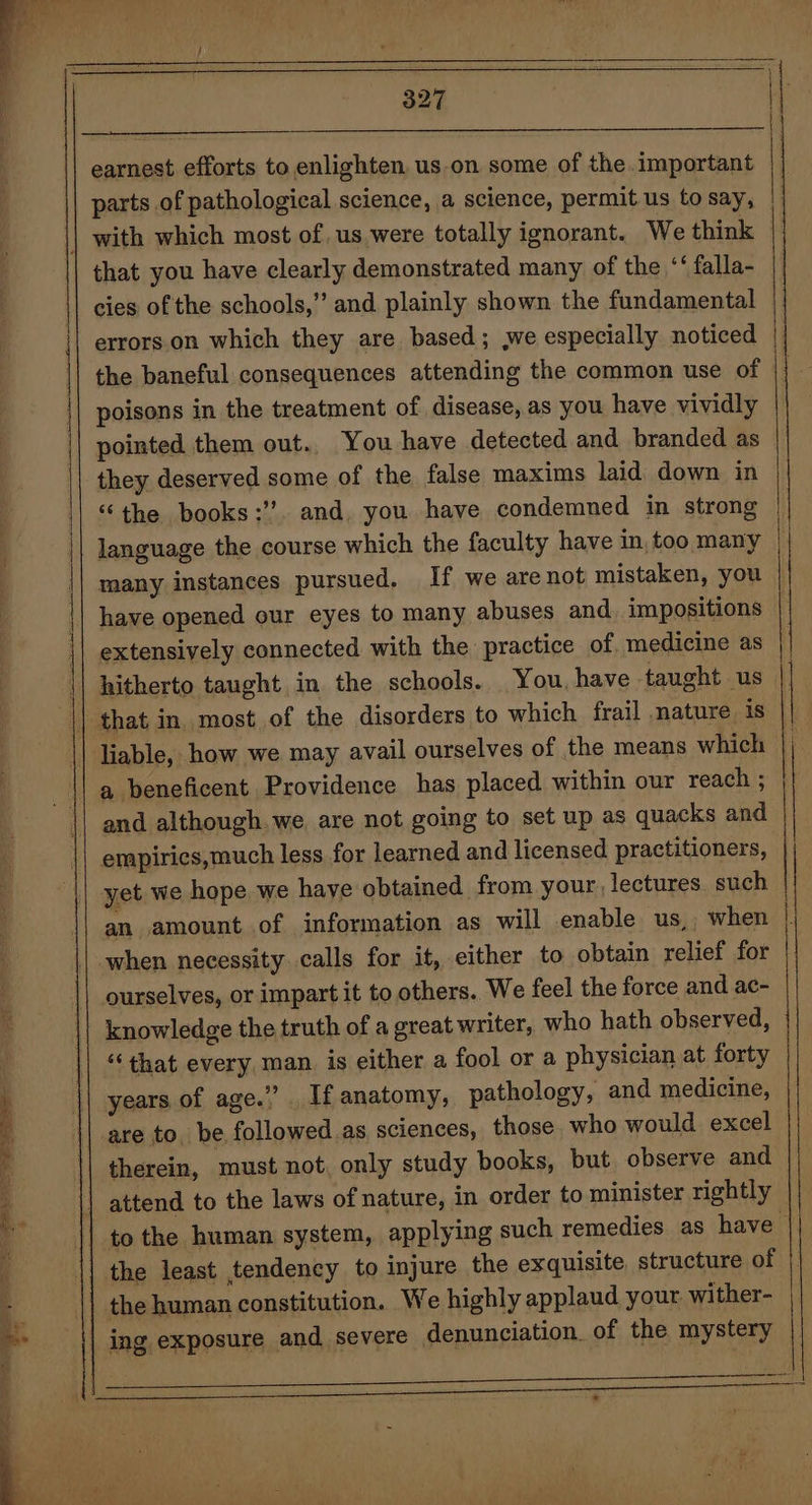 a earnest efforts to enlighten. us.on some of the.important parts of pathological science, a science, permit us to say, that you have clearly demonstrated many of the *‘ falla- cies of the schools,” and. plainly shown the fundamental errors on which they are based; we especially noticed poisons in the treatment of disease, as you have vividly pointed them out.. You have detected and branded as they deserved some of the false maxims laid: down in “the books:”. and, you have condemned in strong language the course which the faculty have in, too many have opened our eyes to many abuses and. impositions extensively connected with the practice of. medicine as hitherto taught in the schools. You, have taught us a beneficent Providence has placed within our reach ; and although. we are not going to set up as quacks and empirics,much less for learned and licensed practitioners, yet we hope we have obtained from your, lectures. such when necessity calls for it, either to obtain relief for ourselves, or impart it to others. We feel the force and ac- knowledge the truth of a great writer, who hath observed, “that every man is either a fool or a physician at forty years of age.” If anatomy, pathology, and medicine, are to, be followed as sciences, those who would excel therein, must not, only study books, but. observe and the human constitution. We highly applaud your wither- ing exposure and severe denunciation. of the mystery