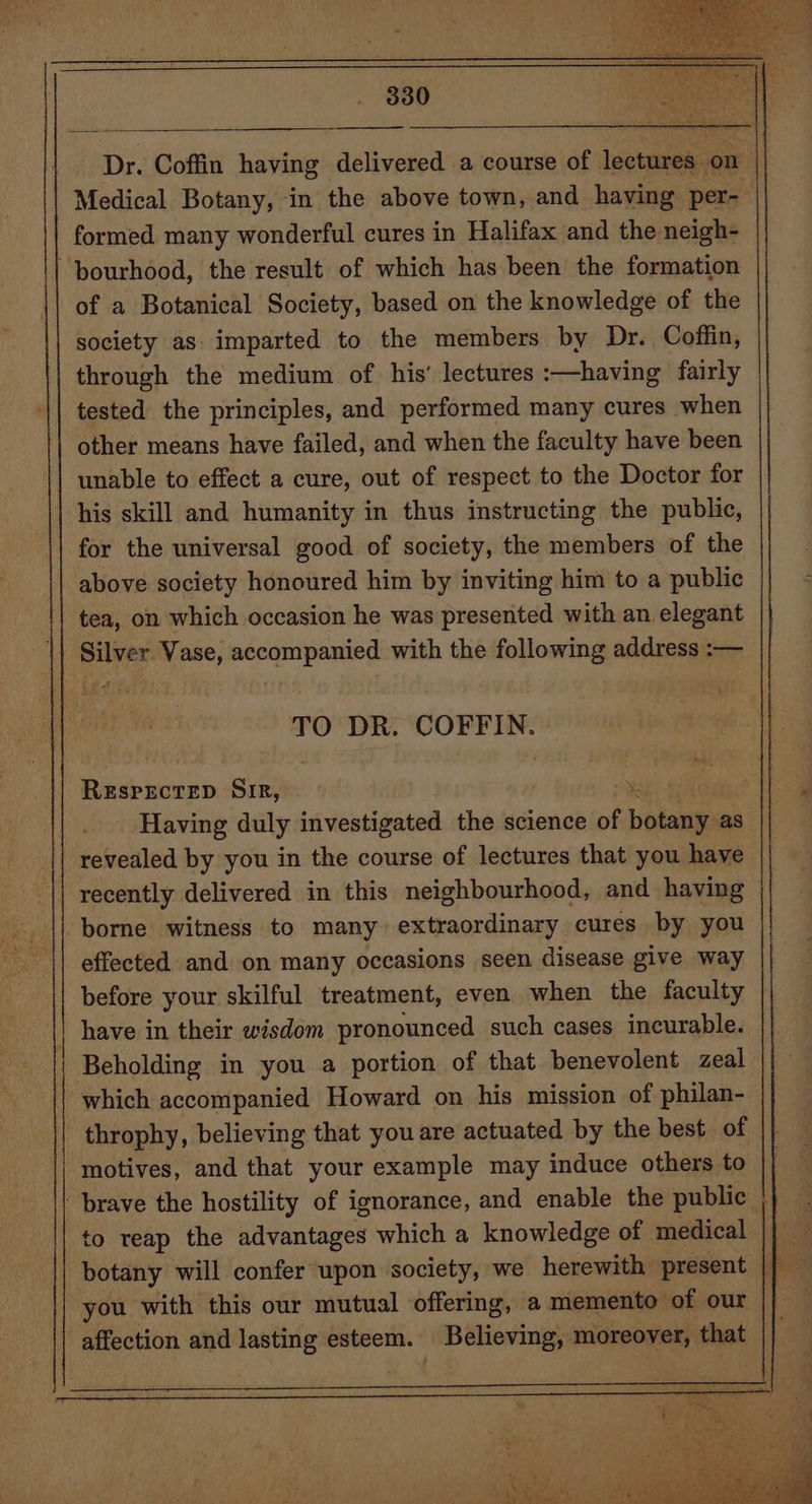 Dr. Coffin having delivered a course of lectures on Medical Botany, in the above town, and having per- formed many wonderful cures in Halifax and the neigh- ~pourhood, the result of which has been the formation of a Botanical Society, based on the knowledge of the society as. imparted to the members by Dr. Coffin, through the medium of his’ lectures :—having fairly tested the principles, and performed many cures when other means have failed, and when the faculty have been unable to effect a cure, out of respect to the Doctor for his skill and humanity in thus instructing the public, for the universal good of society, the members of the above society honoured him by inviting him to a public tea, on which occasion he was presented with an elegant Silver Vase, accompanied with the following address :— TO DR. COFFIN. Beeeineiny Sime : %. Having duly investigated the science of botany as revealed by you in the course of lectures that you have recently delivered in this neighbourhood, and having borne witness to many extraordinary cures by you effected and on many occasions seen disease give way before your skilful treatment, even when the faculty have in their wisdom pronounced such cases incurable. Beholding in you a portion of that benevolent zeal which accompanied Howard on his mission of philan- throphy, believing that you are actuated by the best of motives, and that your example may induce others to brave the hostility of ignorance, and enable the public | to reap the advantages which a knowledge of medical || botany will confer upon society, we herewith present | | you with this our mutual offering, a memento of our : affection and lasting esteem. Believing, moreover, that |}