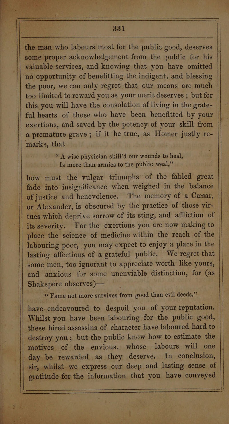 the man who labours most for the public good, deserves some proper acknowledgement from the public for his | valuable services, and knowing that you have omitted no opportunity of benefitting the indigent, and blessing the poor, we can only regret that our means are much | too limited toreward you as your merit deserves ; but for this you will have the consolation of living in the grate- ful hearts of those who have been benefitted by your exertions, and saved by the potency of your skill from a premature grave ; if it be true, as Homer justly re- marks, that A wise physician skill’d our wounds to heal, Is more than armies to the public weal,” how must the vulgar triumphs: of the fabled great fade into insignificance when weighed in the balance of justice and icity dlenea! The memory of a Cesar, or Alexander, is obscured by the practice of those vir- tues which deprive sorrow of its sting, and affliction of its severity. For the exertions you are now making to place the science of medicine within the reach of the labouring poor, you may expect to enjoy a place in the lasting affections of a grateful public. We regret that ‘some men, too ignorant to appreciate worth like yours, and anxious for some unenviable distinction, for (as Shakspere observes )— ‘‘ Fame not more survives from good than evil deeds.” have. endeavoured to despoil you of your reputation. Whilst you have been labouring for the public good, destroy you; but the public know how to estimate the motives of the envious, whose labours will one day be rewarded as they deserve. In conclusion, sir, whilst we express our deep and lasting sense of gratitude for the information that you have conveyed