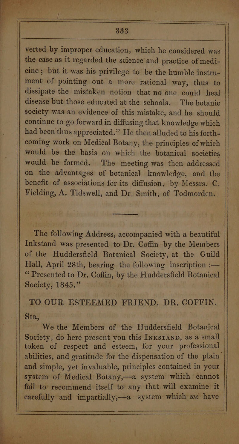 verted by improper education, which he considered was the case as it regarded the science and practice of medi- cine; but it was his privilege to be the humble instru- ment of pointing out a more rational way, thus to dissipate the mistaken notion that no one could heal disease but those educated at the schools. The botanic society was an evidence of this mistake, and he should continue to go forward in diffusing that knowledge which had been thus appreciated.” He then alluded to his forth- coming work on Medical Botany, the principles of which would be the basis on which the botanical societies would be formed. The meeting was then addressed benefit of associations for its diffusion, by Messrs. C. Fielding, A. Tidswell, and Dr. Smith, of Todmorden. ry The following Address, accompanied with a beautiful of the Huddersfield Botanical Society, at the Guild Hall, April 28th, bearing the following inscription :— “Presented to Dr. Coffin, by the Huddersfield Botanical | Society, 1845.” | TO OUR ESTEEMED FRIEND, DR. COFFIN. Sir, . We the Members of the Huddersfield Botanical Society, do here present you this Inxsranp, as a small token of respect and esteem, for your professional abilities, and gratitude for the dispensation of the plain and simple, yet invaluable, principles contained in your system of Medical Botany,—a system which cannot fail to’ recommend itself to any that will examine it