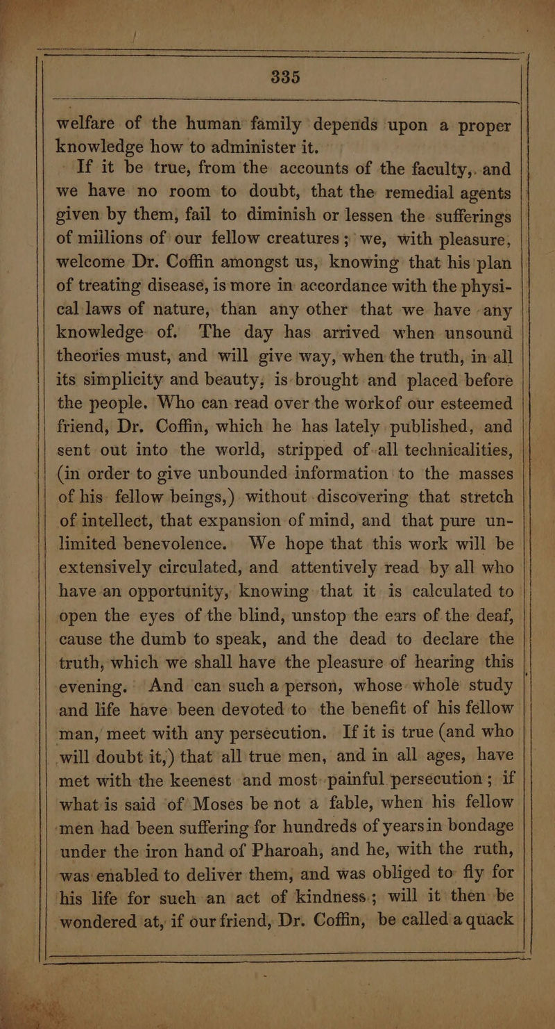 knowledge how to administer it. If it be true, from the accounts of the faculty,..and || we have no room to doubt, that the remedial agents | given by them, fail to diminish or lessen the sufferings | of millions of our fellow creatures; we, with pleasure, | welcome Dr. Coffin amongst us, knowing’ that his plan of treating disease, is more in accordance with the physi- cal laws of nature, than any other that we have -any | knowledge of. The day has arrived when unsound theories must, and will give way, when the truth, in-all its simplicity and beauty, is-brought and placed before the people. Who can read over the workof our esteemed friend, Dr. Coffin, which he has lately published, and (in order to give unbounded information to the masses of his: fellow beings,). without discovering that stretch of intellect, that expansion of mind, and that pure un- | extensively circulated, and attentively read by all who have an opportunity, knowing that it is calculated to open the eyes of the blind, unstop the ears of the deaf, | cause the dumb to speak, and the dead to declare the | truth, which we shall have the pleasure of hearing this | and life have been devoted to. the benefit of his féllow | man, meet with any persecution. If it is true (and who met with the keenest and most painful persecution ; if what is said ‘of Moses be not a fable, when his fellow under the iron hand of Pharoah, and he, with the ruth, was enabled to deliver them, and was obliged to: fly for wondered at, if our friend, Dr. Coffin, be called a quack